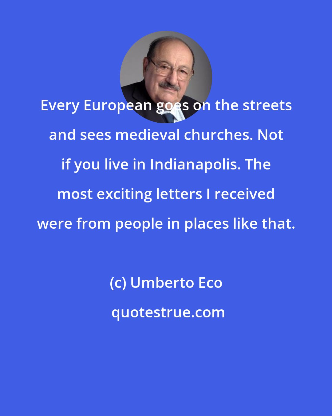 Umberto Eco: Every European goes on the streets and sees medieval churches. Not if you live in Indianapolis. The most exciting letters I received were from people in places like that.