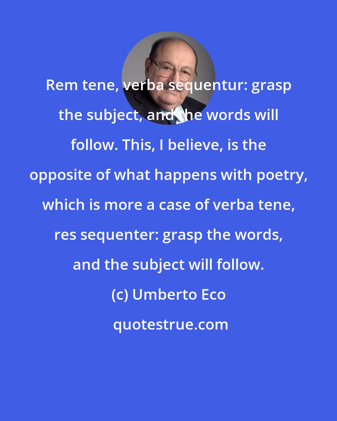 Umberto Eco: Rem tene, verba sequentur: grasp the subject, and the words will follow. This, I believe, is the opposite of what happens with poetry, which is more a case of verba tene, res sequenter: grasp the words, and the subject will follow.