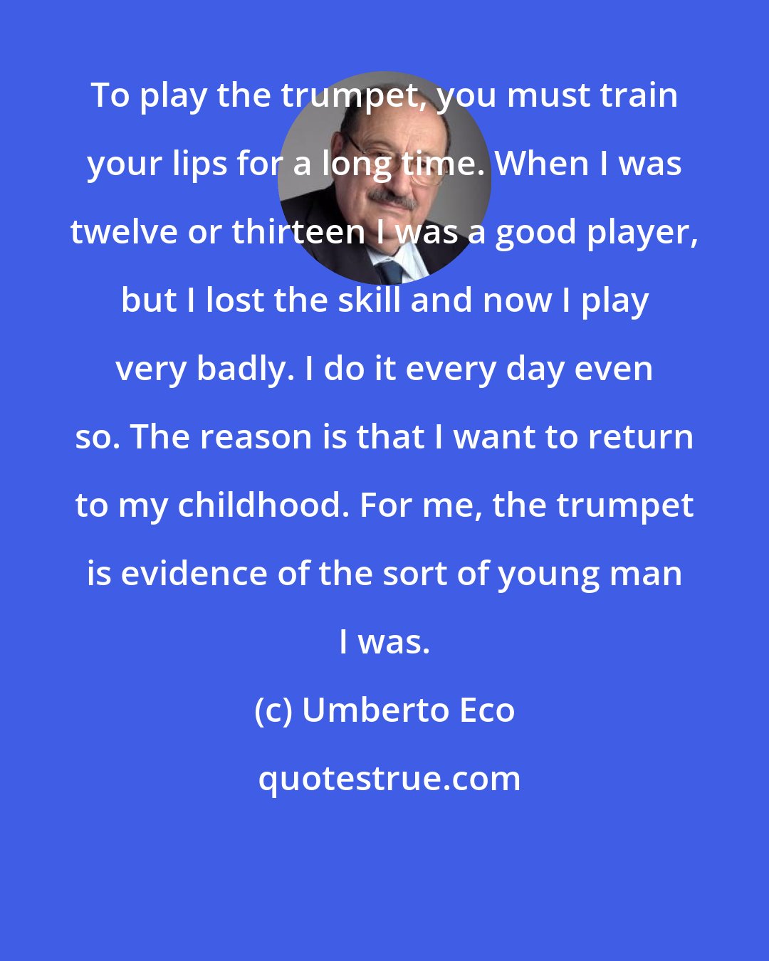 Umberto Eco: To play the trumpet, you must train your lips for a long time. When I was twelve or thirteen I was a good player, but I lost the skill and now I play very badly. I do it every day even so. The reason is that I want to return to my childhood. For me, the trumpet is evidence of the sort of young man I was.