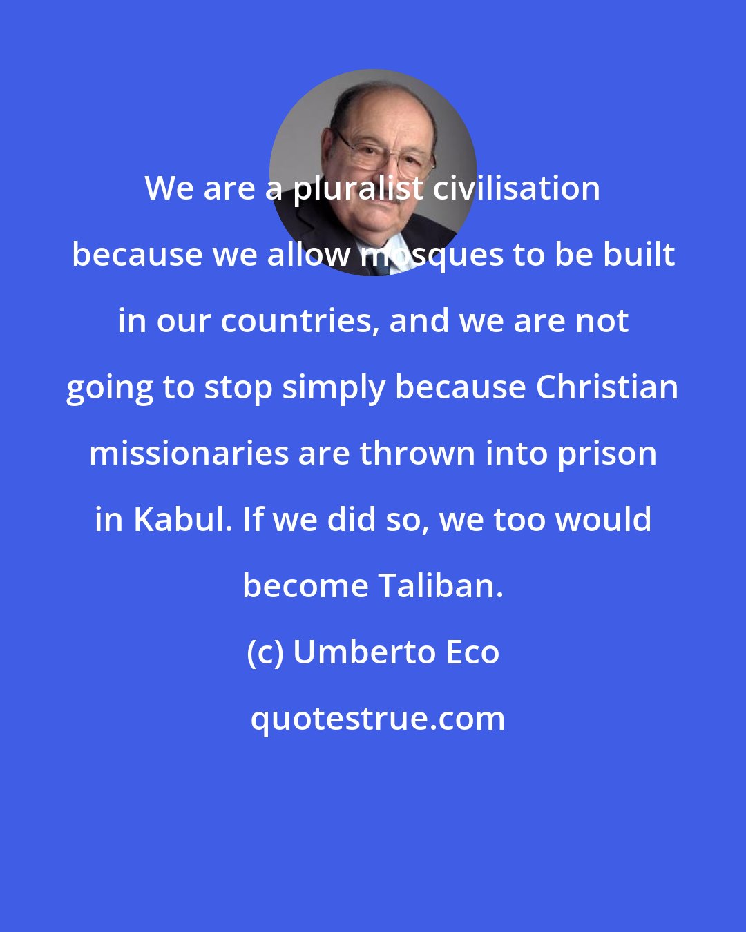 Umberto Eco: We are a pluralist civilisation because we allow mosques to be built in our countries, and we are not going to stop simply because Christian missionaries are thrown into prison in Kabul. If we did so, we too would become Taliban.