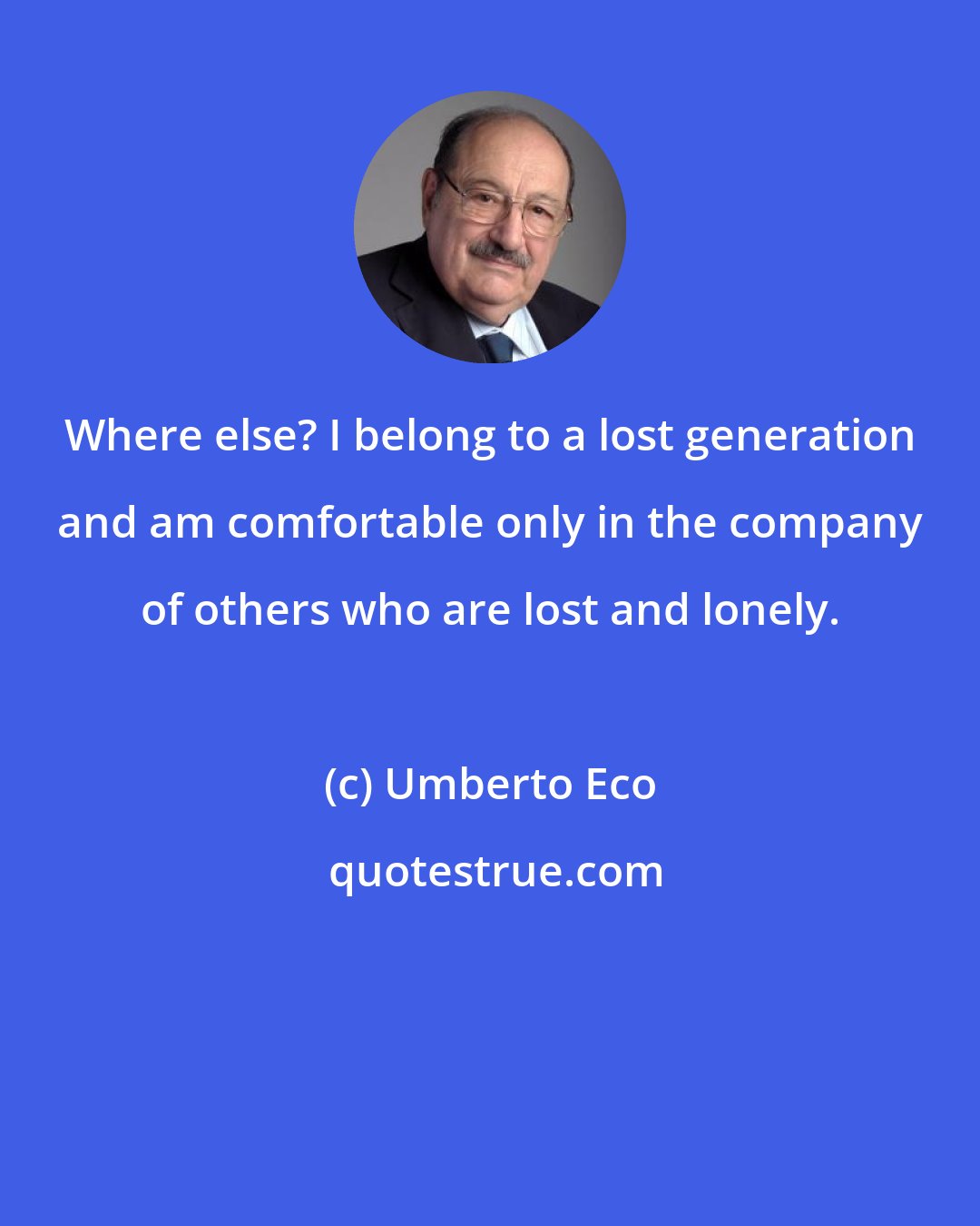 Umberto Eco: Where else? I belong to a lost generation and am comfortable only in the company of others who are lost and lonely.