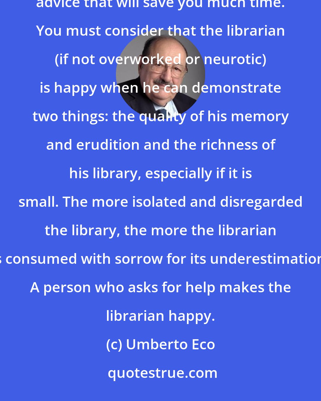 Umberto Eco: You must overcome any shyness and have a conversation with the librarian, because he can offer you reliable advice that will save you much time. You must consider that the librarian (if not overworked or neurotic) is happy when he can demonstrate two things: the quality of his memory and erudition and the richness of his library, especially if it is small. The more isolated and disregarded the library, the more the librarian is consumed with sorrow for its underestimation. A person who asks for help makes the librarian happy.