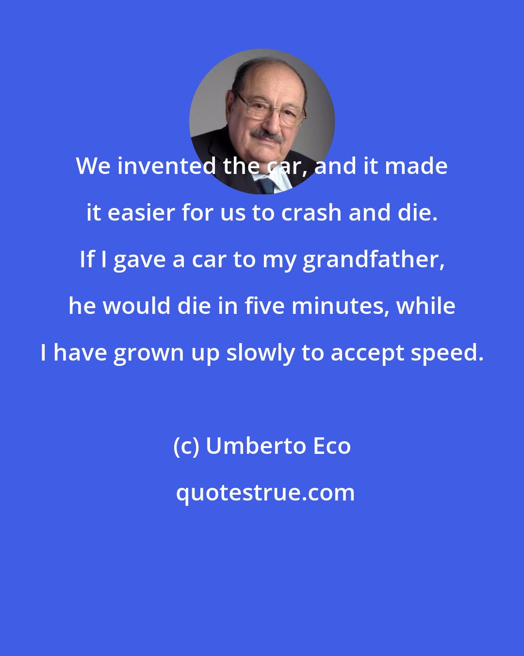 Umberto Eco: We invented the car, and it made it easier for us to crash and die. If I gave a car to my grandfather, he would die in five minutes, while I have grown up slowly to accept speed.