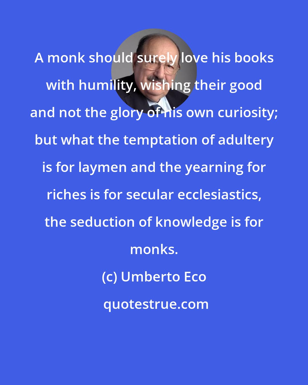Umberto Eco: A monk should surely love his books with humility, wishing their good and not the glory of his own curiosity; but what the temptation of adultery is for laymen and the yearning for riches is for secular ecclesiastics, the seduction of knowledge is for monks.