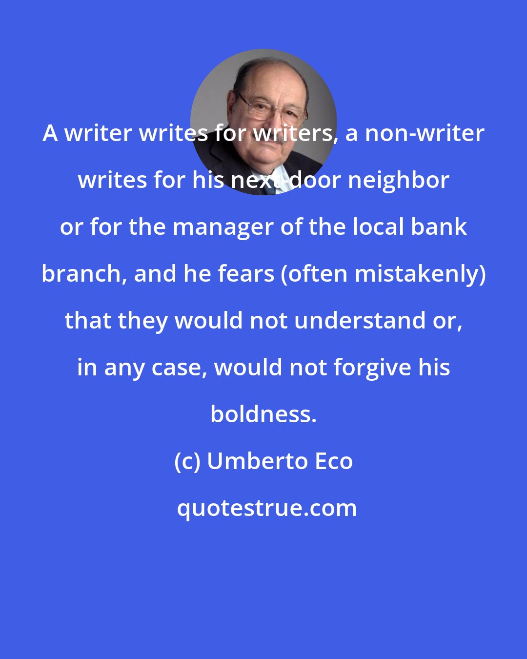 Umberto Eco: A writer writes for writers, a non-writer writes for his next-door neighbor or for the manager of the local bank branch, and he fears (often mistakenly) that they would not understand or, in any case, would not forgive his boldness.