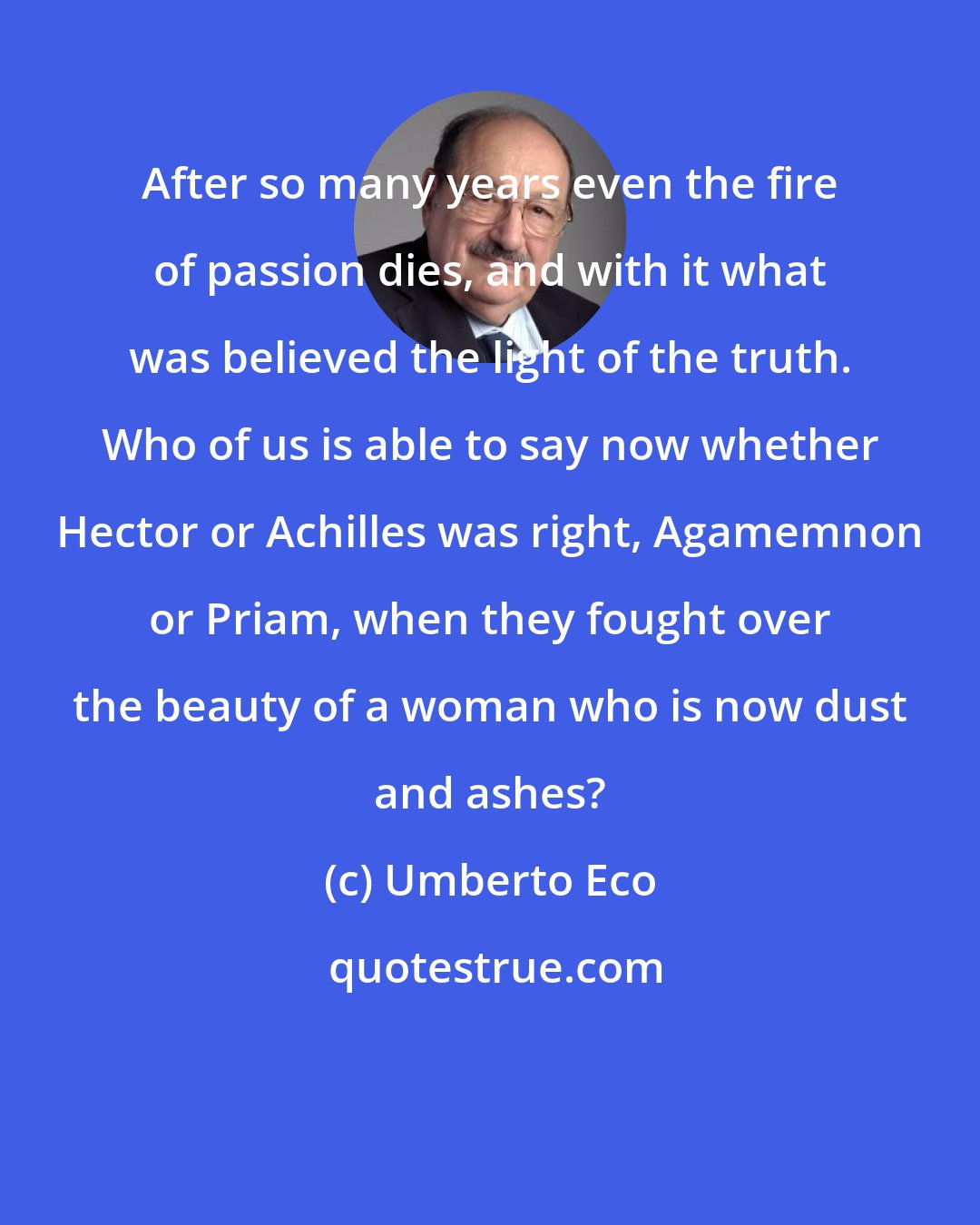 Umberto Eco: After so many years even the fire of passion dies, and with it what was believed the light of the truth. Who of us is able to say now whether Hector or Achilles was right, Agamemnon or Priam, when they fought over the beauty of a woman who is now dust and ashes?