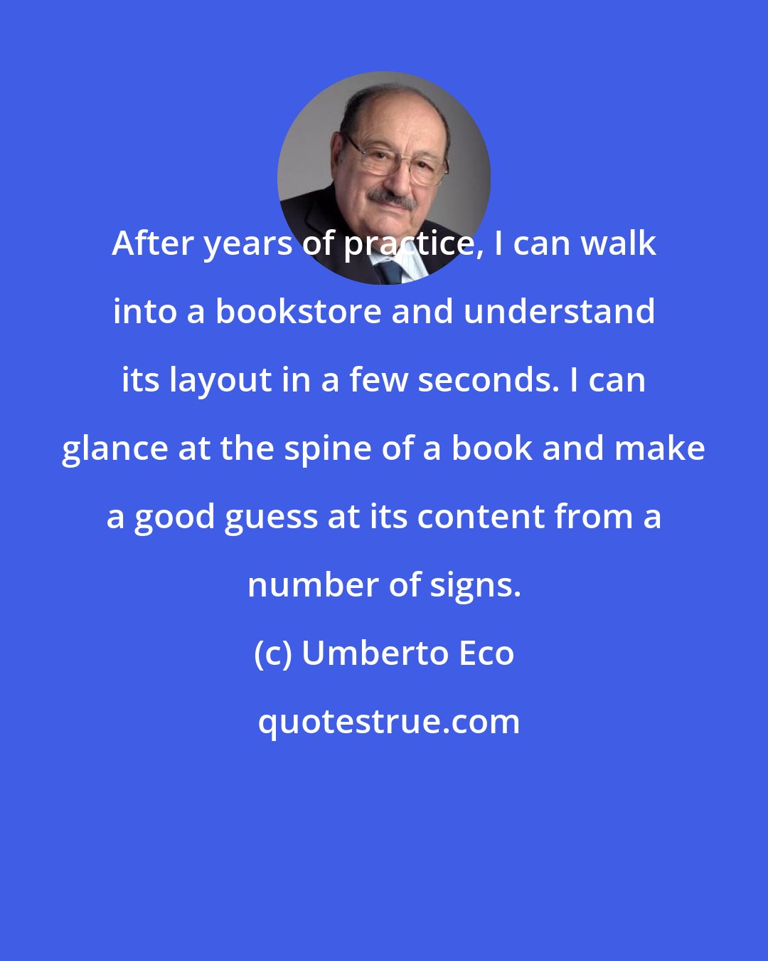 Umberto Eco: After years of practice, I can walk into a bookstore and understand its layout in a few seconds. I can glance at the spine of a book and make a good guess at its content from a number of signs.