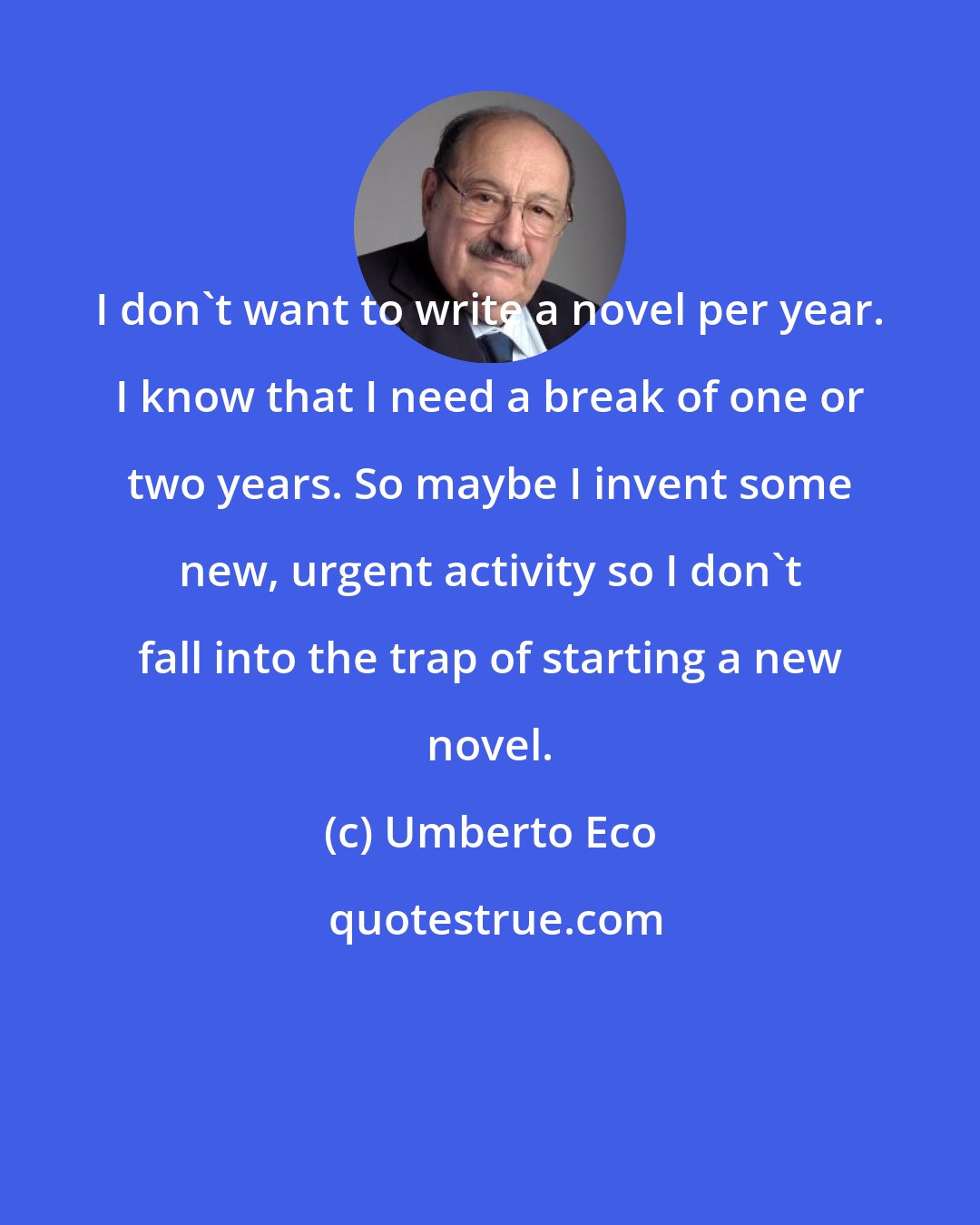 Umberto Eco: I don't want to write a novel per year. I know that I need a break of one or two years. So maybe I invent some new, urgent activity so I don't fall into the trap of starting a new novel.