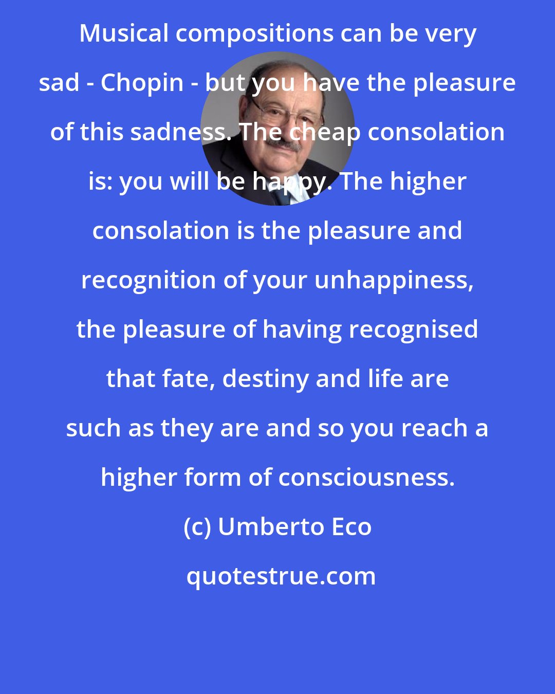 Umberto Eco: Musical compositions can be very sad - Chopin - but you have the pleasure of this sadness. The cheap consolation is: you will be happy. The higher consolation is the pleasure and recognition of your unhappiness, the pleasure of having recognised that fate, destiny and life are such as they are and so you reach a higher form of consciousness.