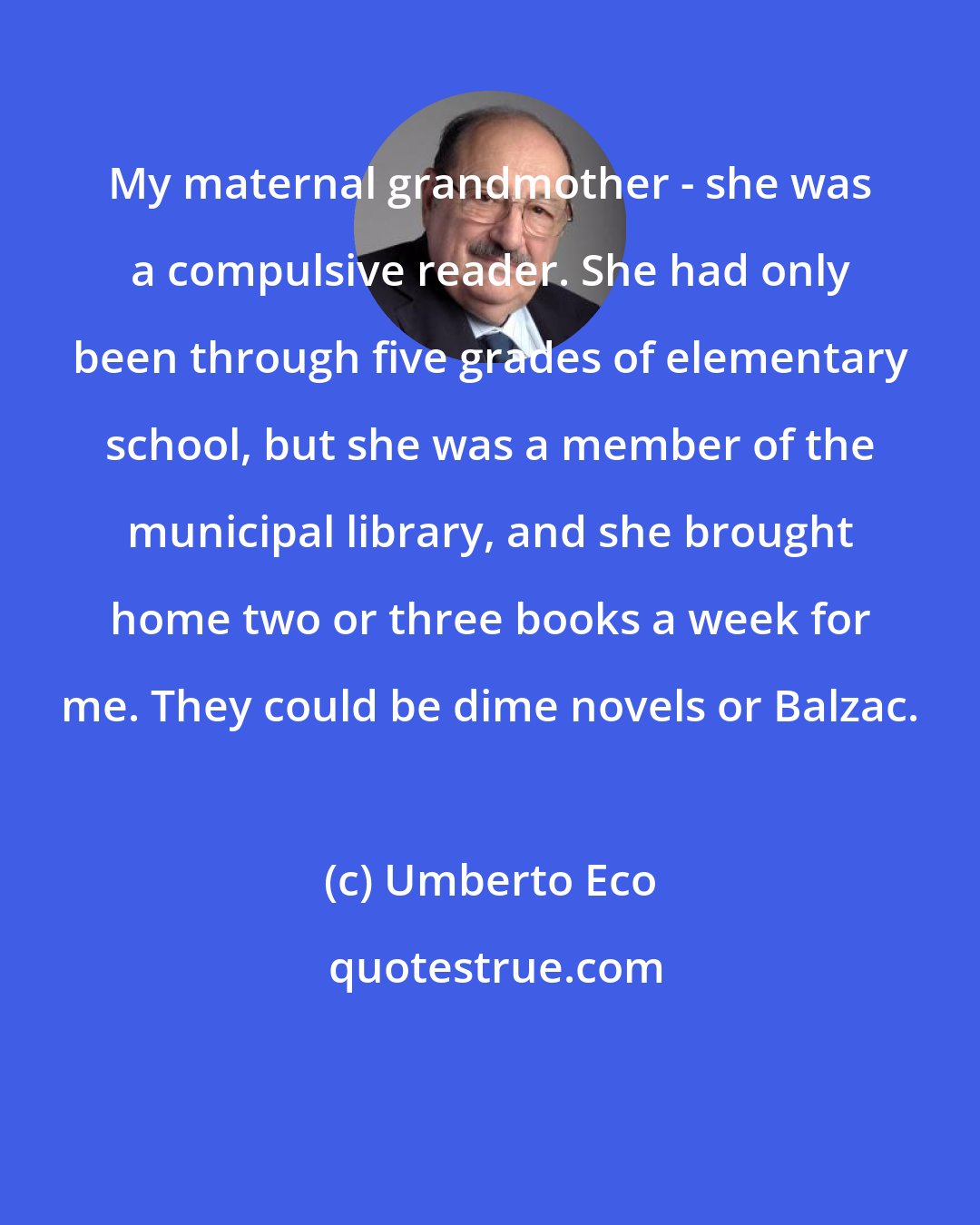 Umberto Eco: My maternal grandmother - she was a compulsive reader. She had only been through five grades of elementary school, but she was a member of the municipal library, and she brought home two or three books a week for me. They could be dime novels or Balzac.