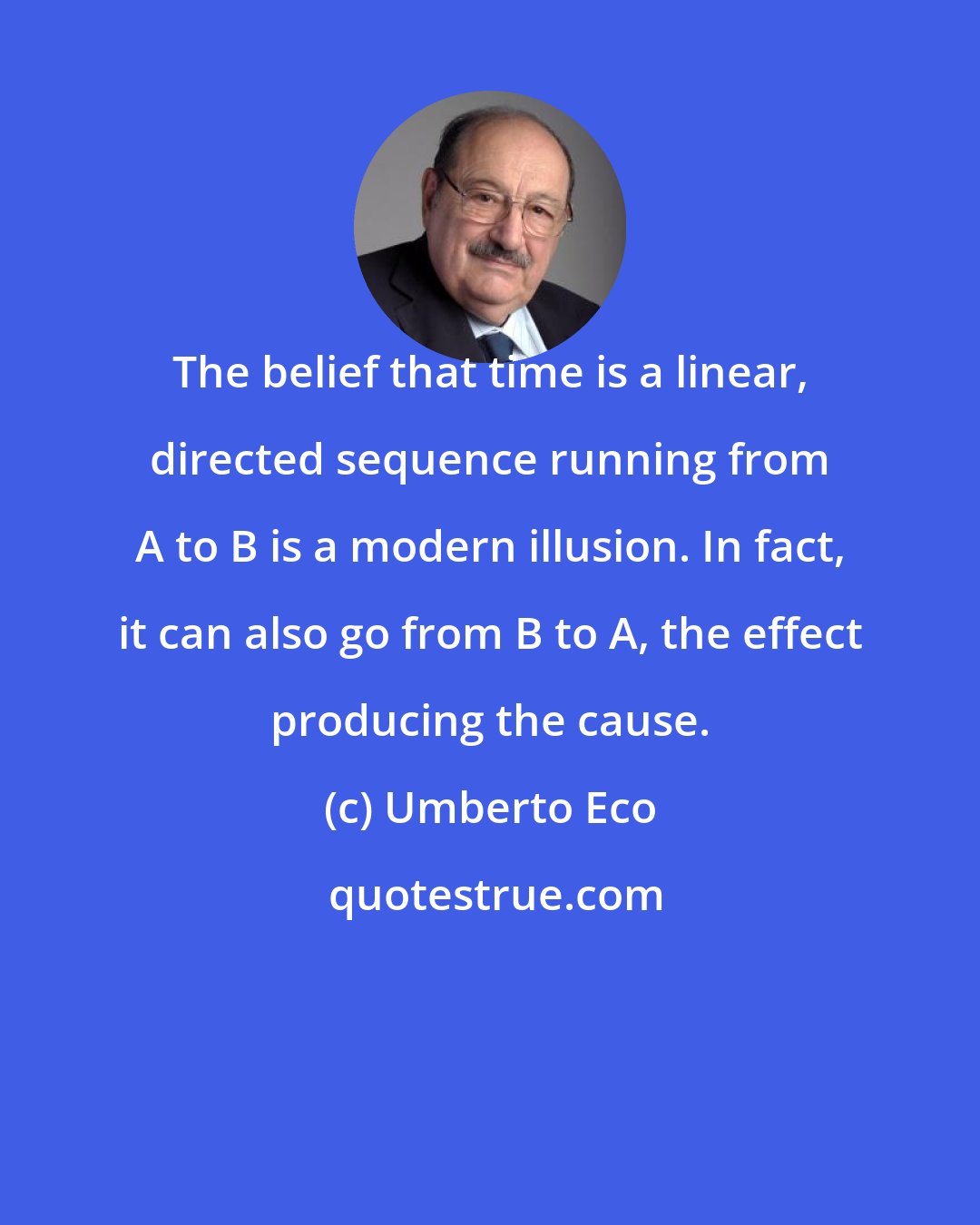 Umberto Eco: The belief that time is a linear, directed sequence running from A to B is a modern illusion. In fact, it can also go from B to A, the effect producing the cause.