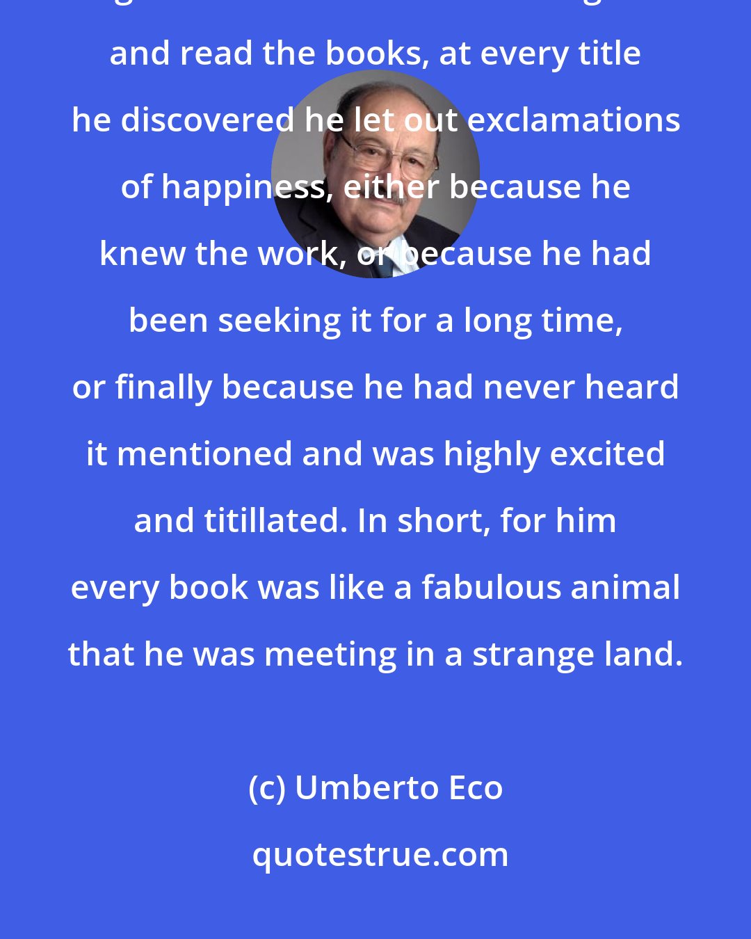 Umberto Eco: We stopped to browse in the cases, and now that William - with his new glasses on his nose - could linger and read the books, at every title he discovered he let out exclamations of happiness, either because he knew the work, or because he had been seeking it for a long time, or finally because he had never heard it mentioned and was highly excited and titillated. In short, for him every book was like a fabulous animal that he was meeting in a strange land.