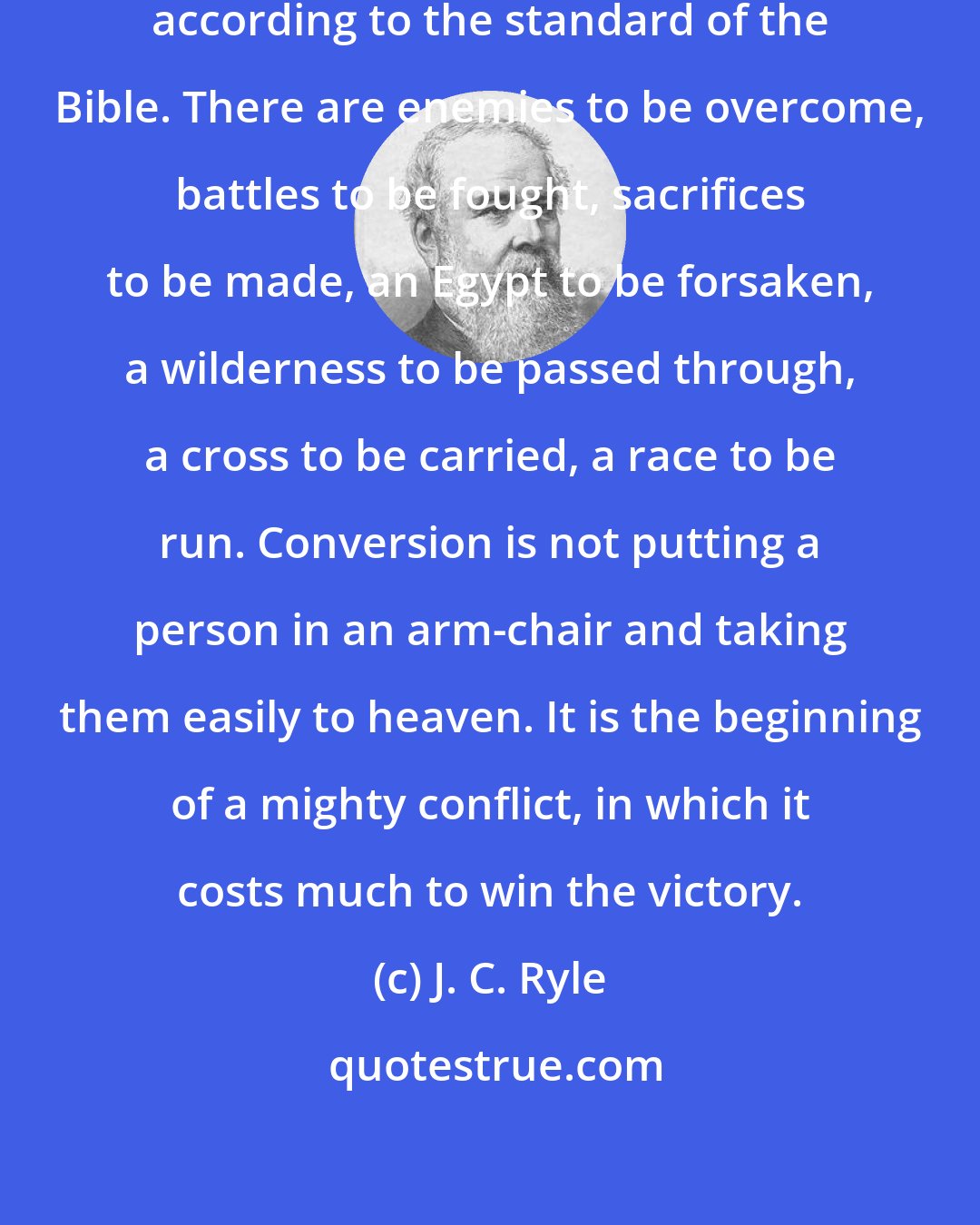J. C. Ryle: It costs something to be a real Christian, according to the standard of the Bible. There are enemies to be overcome, battles to be fought, sacrifices to be made, an Egypt to be forsaken, a wilderness to be passed through, a cross to be carried, a race to be run. Conversion is not putting a person in an arm-chair and taking them easily to heaven. It is the beginning of a mighty conflict, in which it costs much to win the victory.