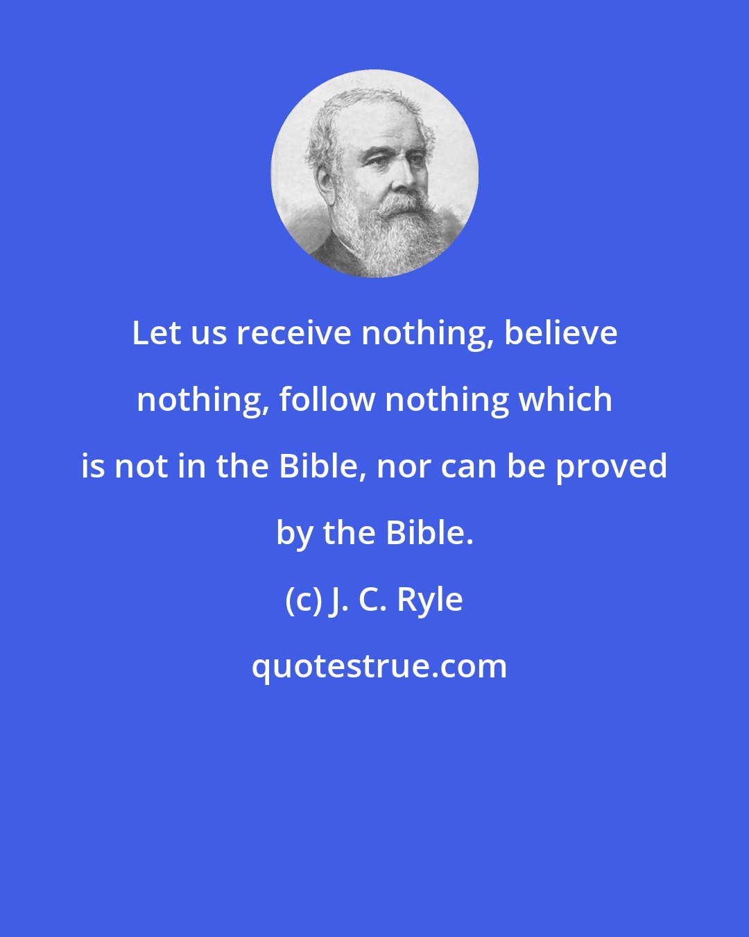 J. C. Ryle: Let us receive nothing, believe nothing, follow nothing which is not in the Bible, nor can be proved by the Bible.