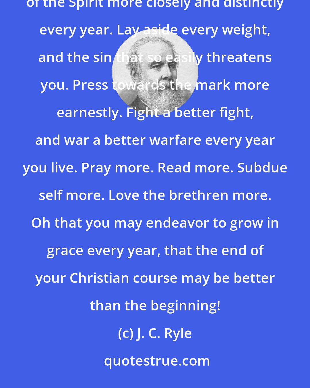 J. C. Ryle: Walk more closely with God. Get nearer to Christ. Seek to exchange hope for assurance. Seek to feel the witness of the Spirit more closely and distinctly every year. Lay aside every weight, and the sin that so easily threatens you. Press towards the mark more earnestly. Fight a better fight, and war a better warfare every year you live. Pray more. Read more. Subdue self more. Love the brethren more. Oh that you may endeavor to grow in grace every year, that the end of your Christian course may be better than the beginning!