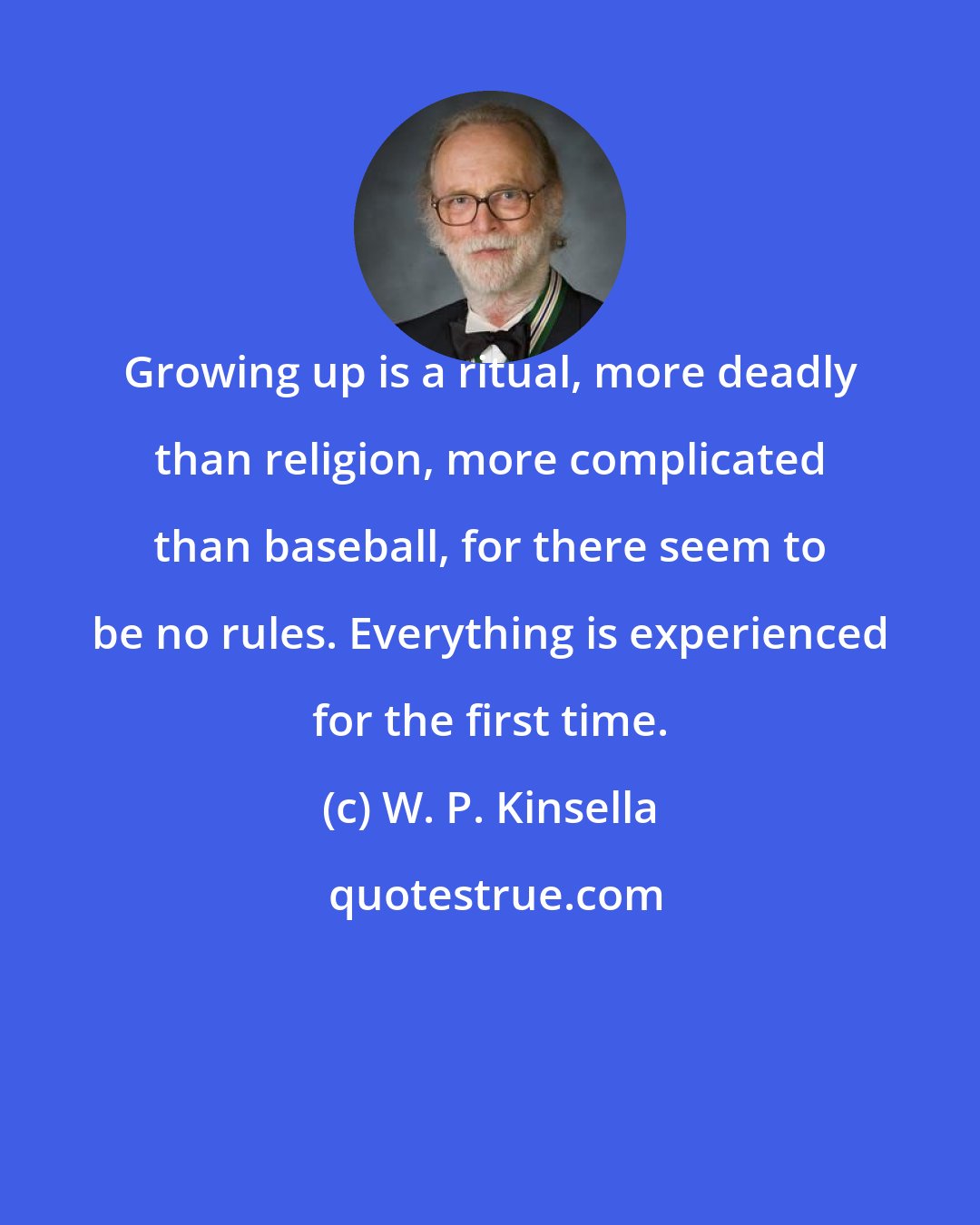 W. P. Kinsella: Growing up is a ritual, more deadly than religion, more complicated than baseball, for there seem to be no rules. Everything is experienced for the first time.
