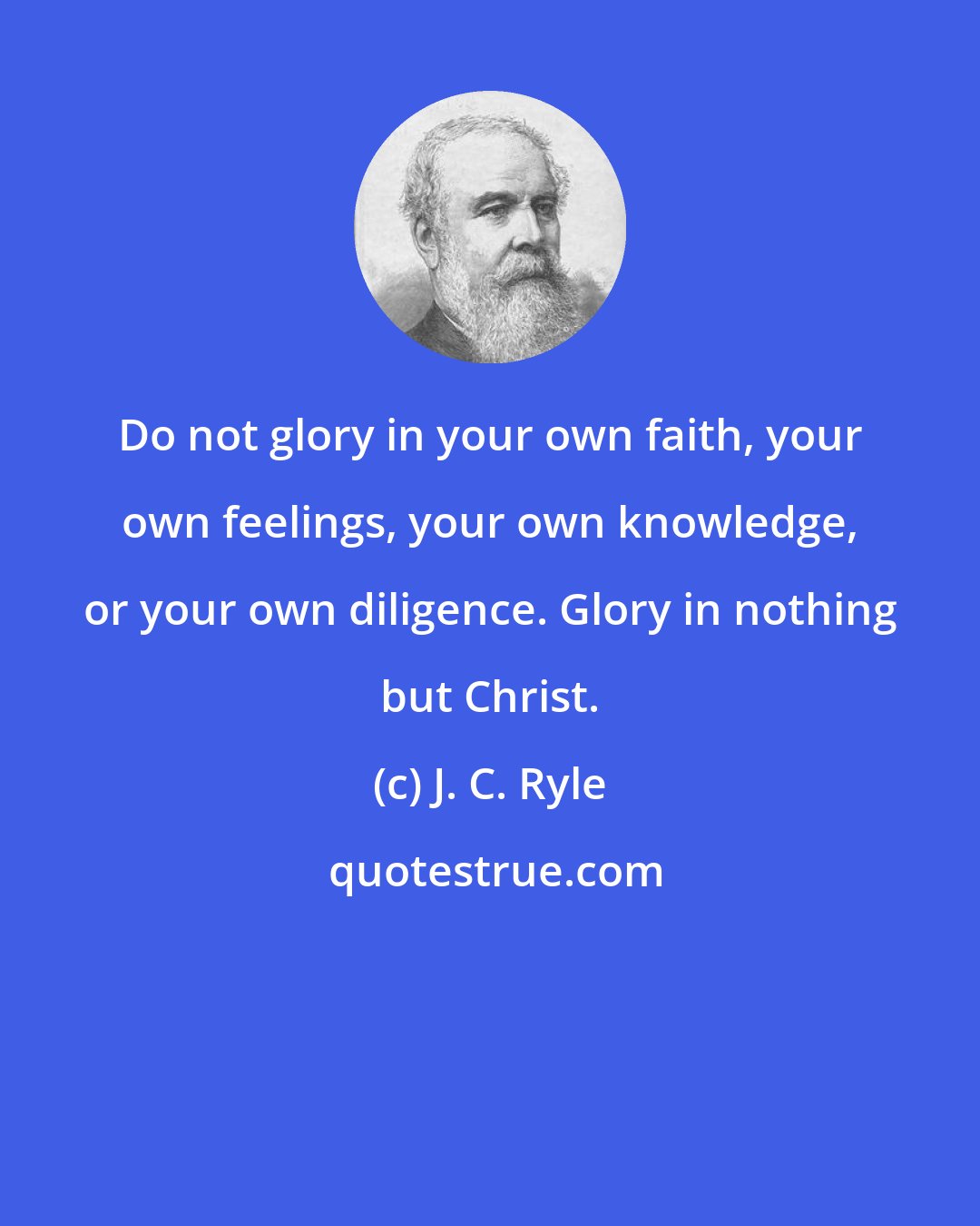 J. C. Ryle: Do not glory in your own faith, your own feelings, your own knowledge, or your own diligence. Glory in nothing but Christ.