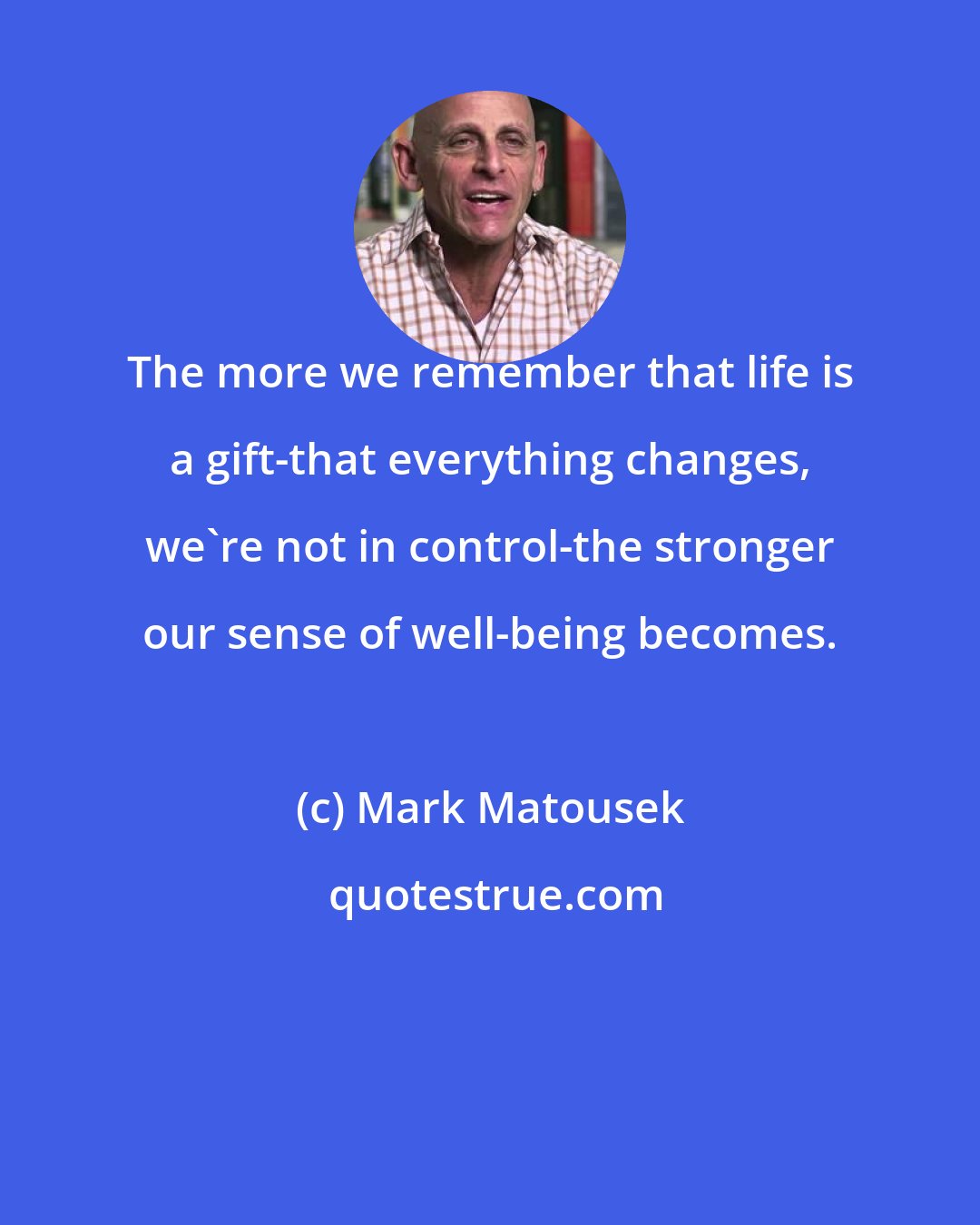 Mark Matousek: The more we remember that life is a gift-that everything changes, we're not in control-the stronger our sense of well-being becomes.