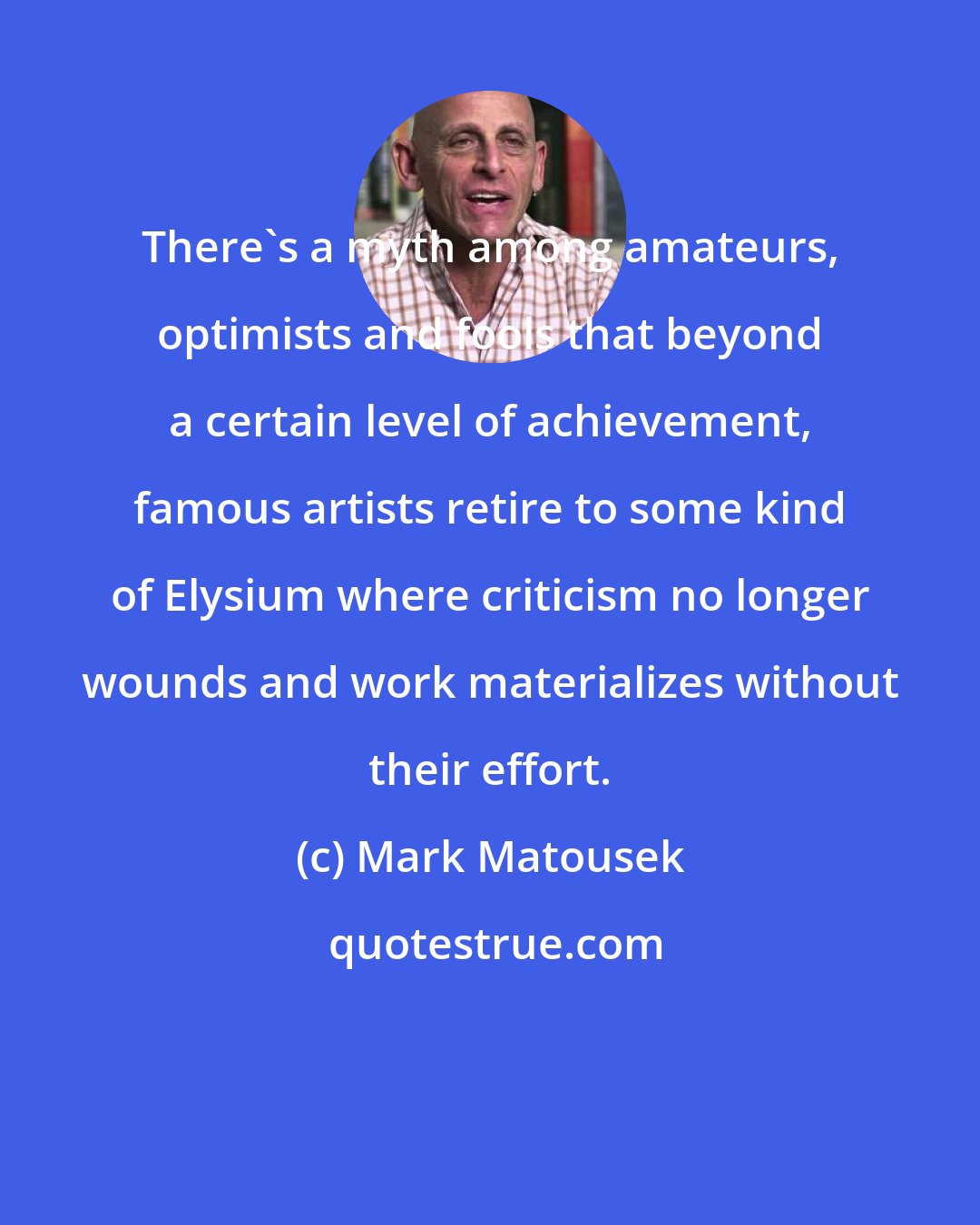 Mark Matousek: There's a myth among amateurs, optimists and fools that beyond a certain level of achievement, famous artists retire to some kind of Elysium where criticism no longer wounds and work materializes without their effort.