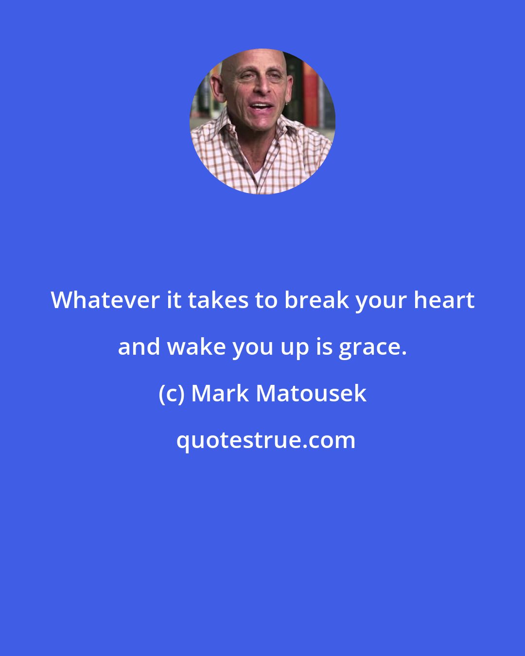 Mark Matousek: Whatever it takes to break your heart and wake you up is grace.