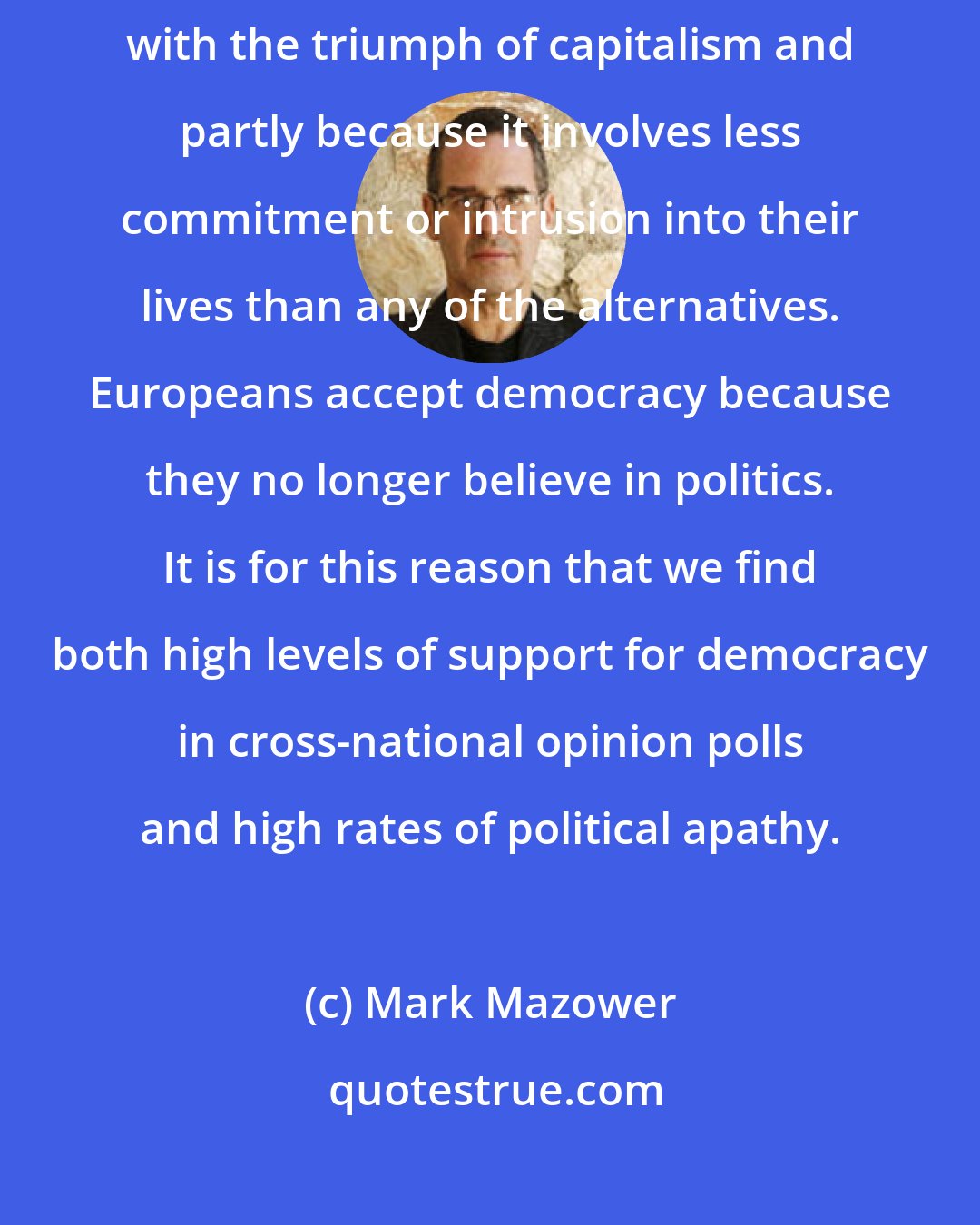 Mark Mazower: Democracy suits Europeans today partly because it is associated with the triumph of capitalism and partly because it involves less commitment or intrusion into their lives than any of the alternatives. Europeans accept democracy because they no longer believe in politics. It is for this reason that we find both high levels of support for democracy in cross-national opinion polls and high rates of political apathy.