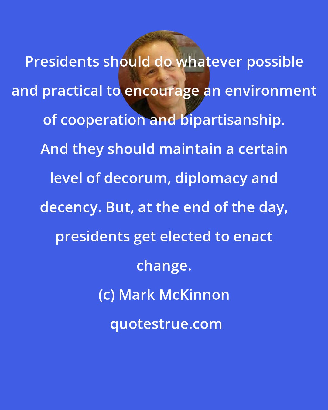 Mark McKinnon: Presidents should do whatever possible and practical to encourage an environment of cooperation and bipartisanship. And they should maintain a certain level of decorum, diplomacy and decency. But, at the end of the day, presidents get elected to enact change.