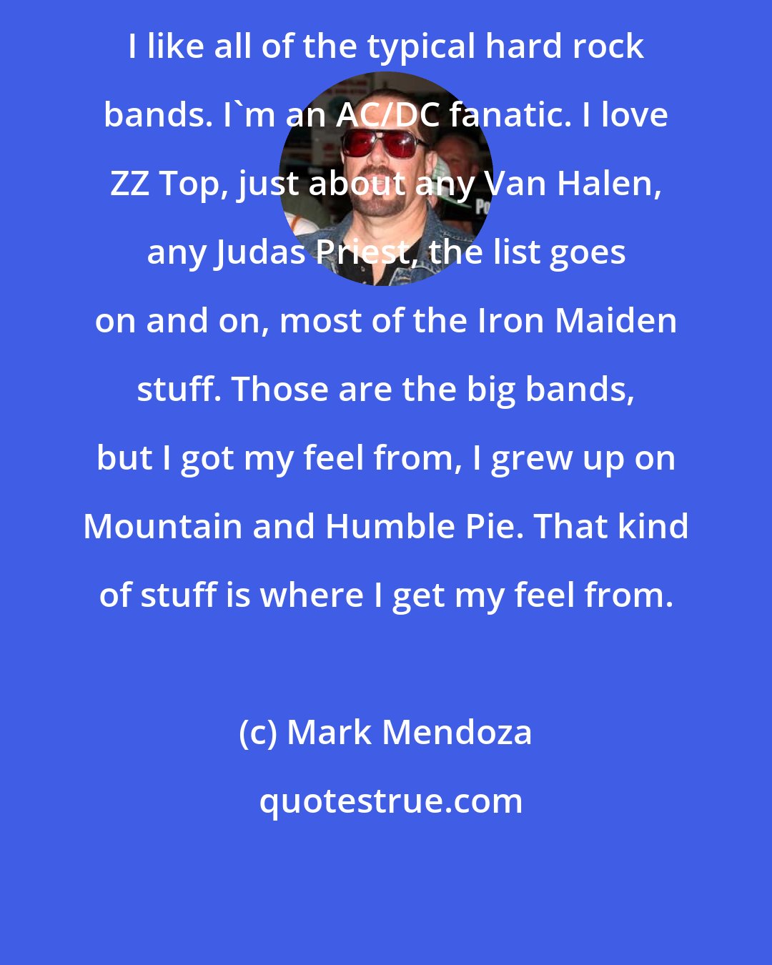 Mark Mendoza: I like all of the typical hard rock bands. I'm an AC/DC fanatic. I love ZZ Top, just about any Van Halen, any Judas Priest, the list goes on and on, most of the Iron Maiden stuff. Those are the big bands, but I got my feel from, I grew up on Mountain and Humble Pie. That kind of stuff is where I get my feel from.