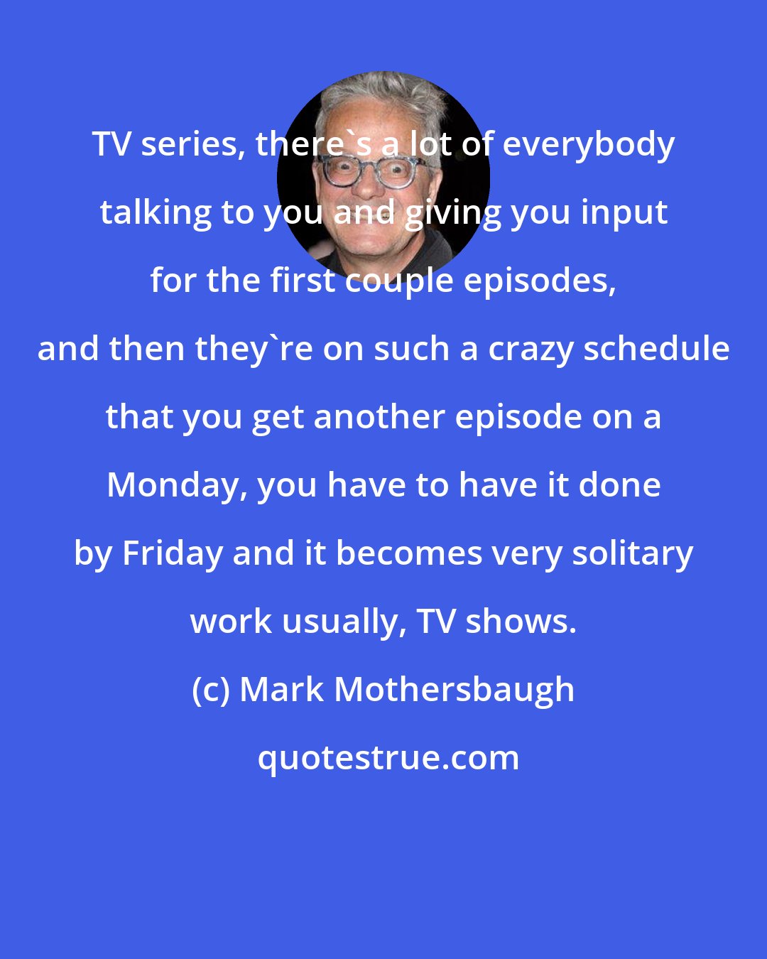 Mark Mothersbaugh: TV series, there's a lot of everybody talking to you and giving you input for the first couple episodes, and then they're on such a crazy schedule that you get another episode on a Monday, you have to have it done by Friday and it becomes very solitary work usually, TV shows.