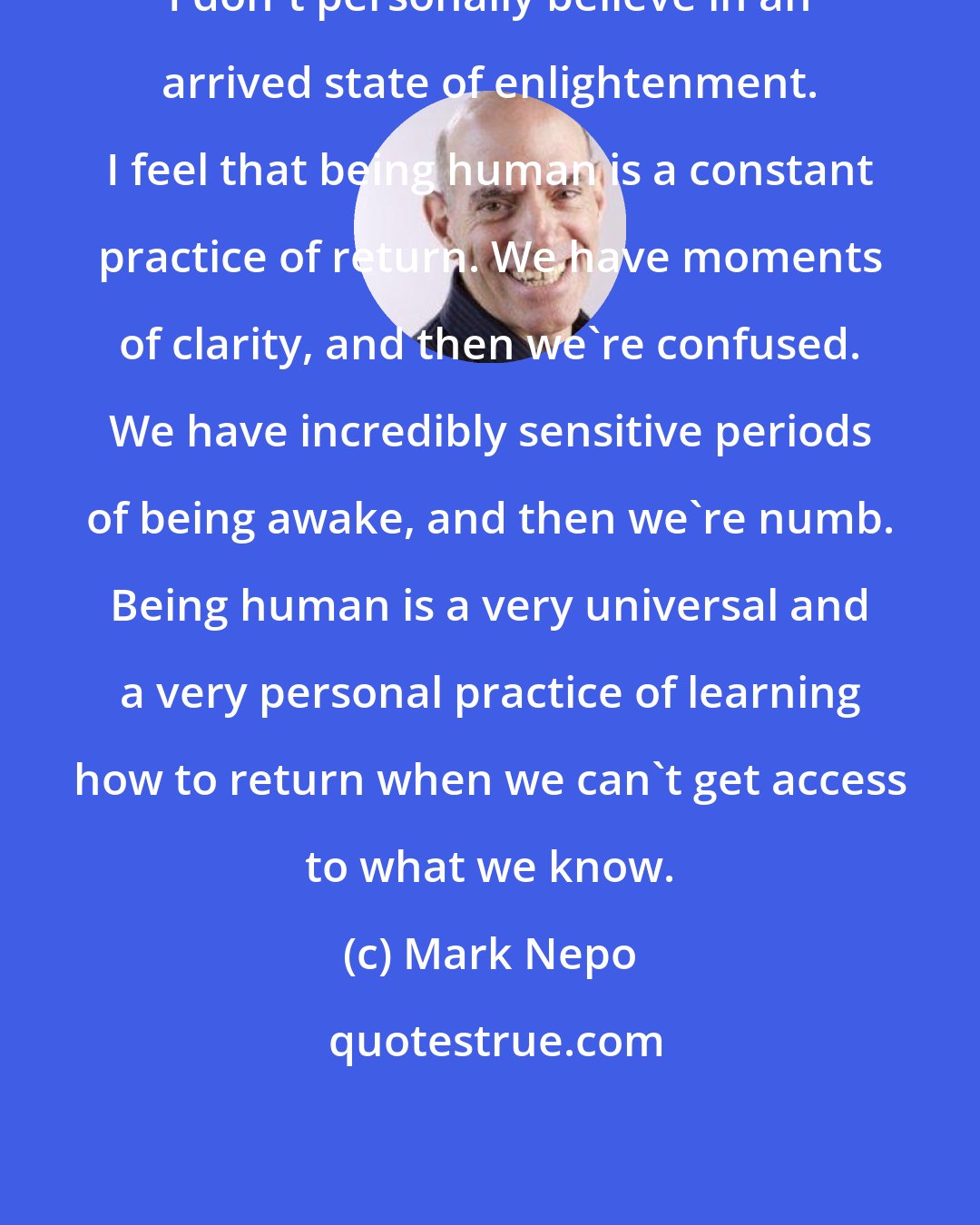 Mark Nepo: I don't personally believe in an arrived state of enlightenment. I feel that being human is a constant practice of return. We have moments of clarity, and then we're confused. We have incredibly sensitive periods of being awake, and then we're numb. Being human is a very universal and a very personal practice of learning how to return when we can't get access to what we know.