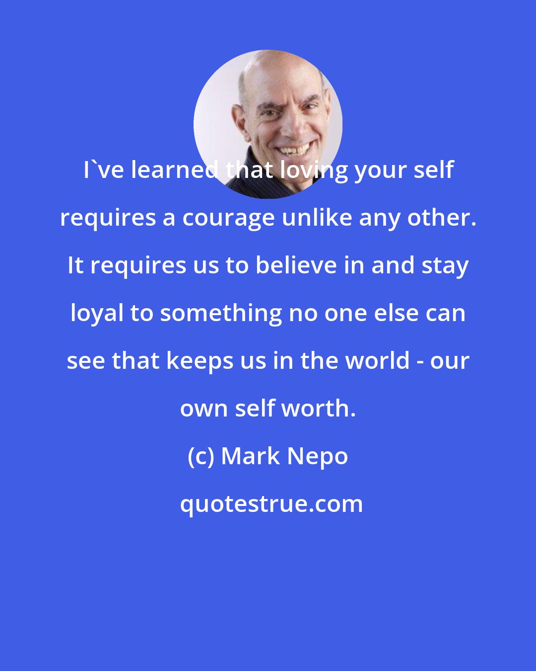 Mark Nepo: I've learned that loving your self requires a courage unlike any other. It requires us to believe in and stay loyal to something no one else can see that keeps us in the world - our own self worth.