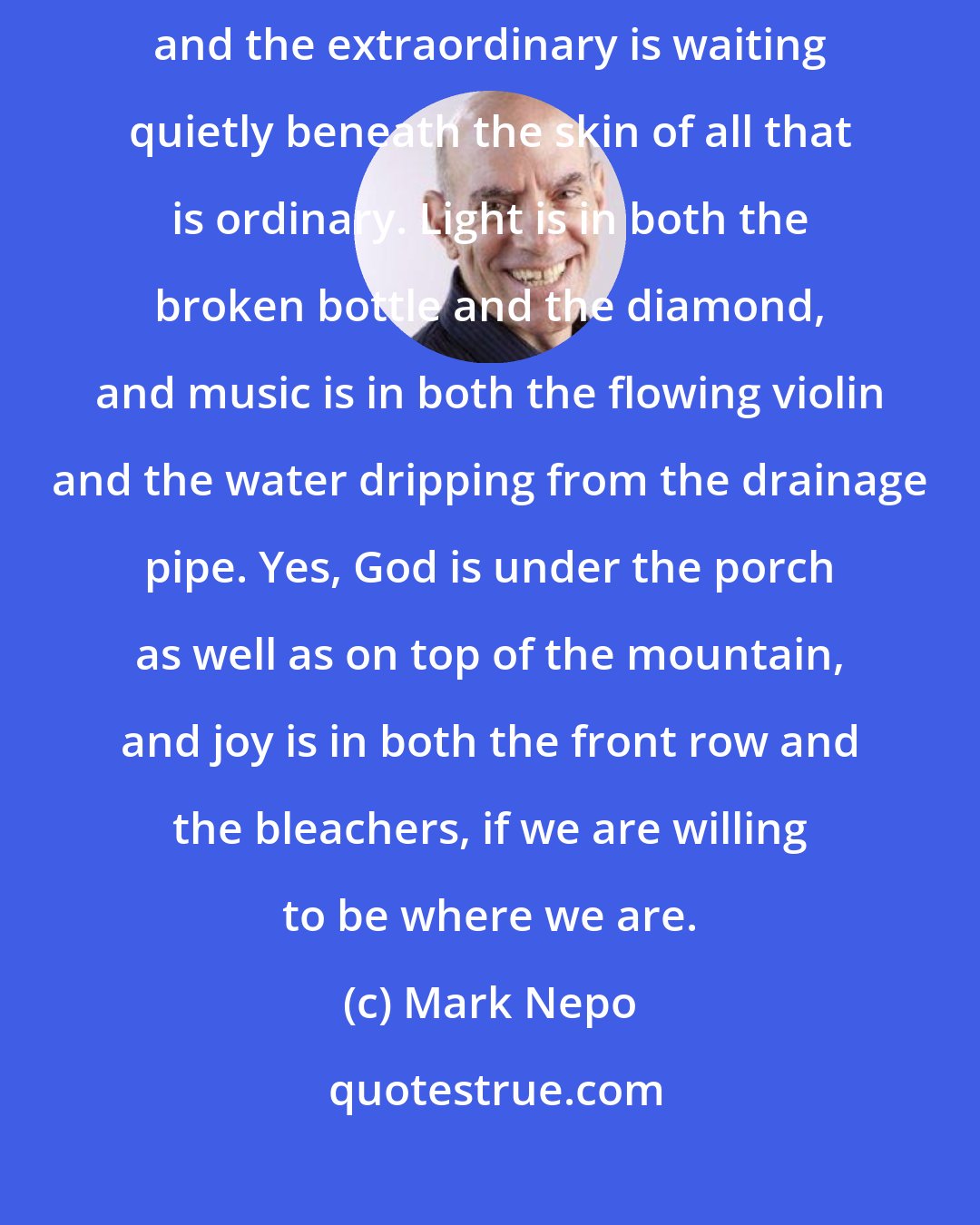 Mark Nepo: The further I wake into this life, the more I realize that God is everywhere and the extraordinary is waiting quietly beneath the skin of all that is ordinary. Light is in both the broken bottle and the diamond, and music is in both the flowing violin and the water dripping from the drainage pipe. Yes, God is under the porch as well as on top of the mountain, and joy is in both the front row and the bleachers, if we are willing to be where we are.