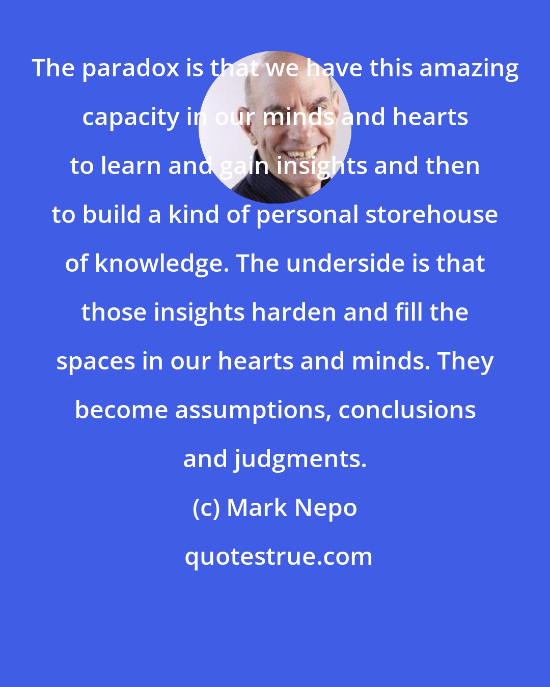 Mark Nepo: The paradox is that we have this amazing capacity in our minds and hearts to learn and gain insights and then to build a kind of personal storehouse of knowledge. The underside is that those insights harden and fill the spaces in our hearts and minds. They become assumptions, conclusions and judgments.