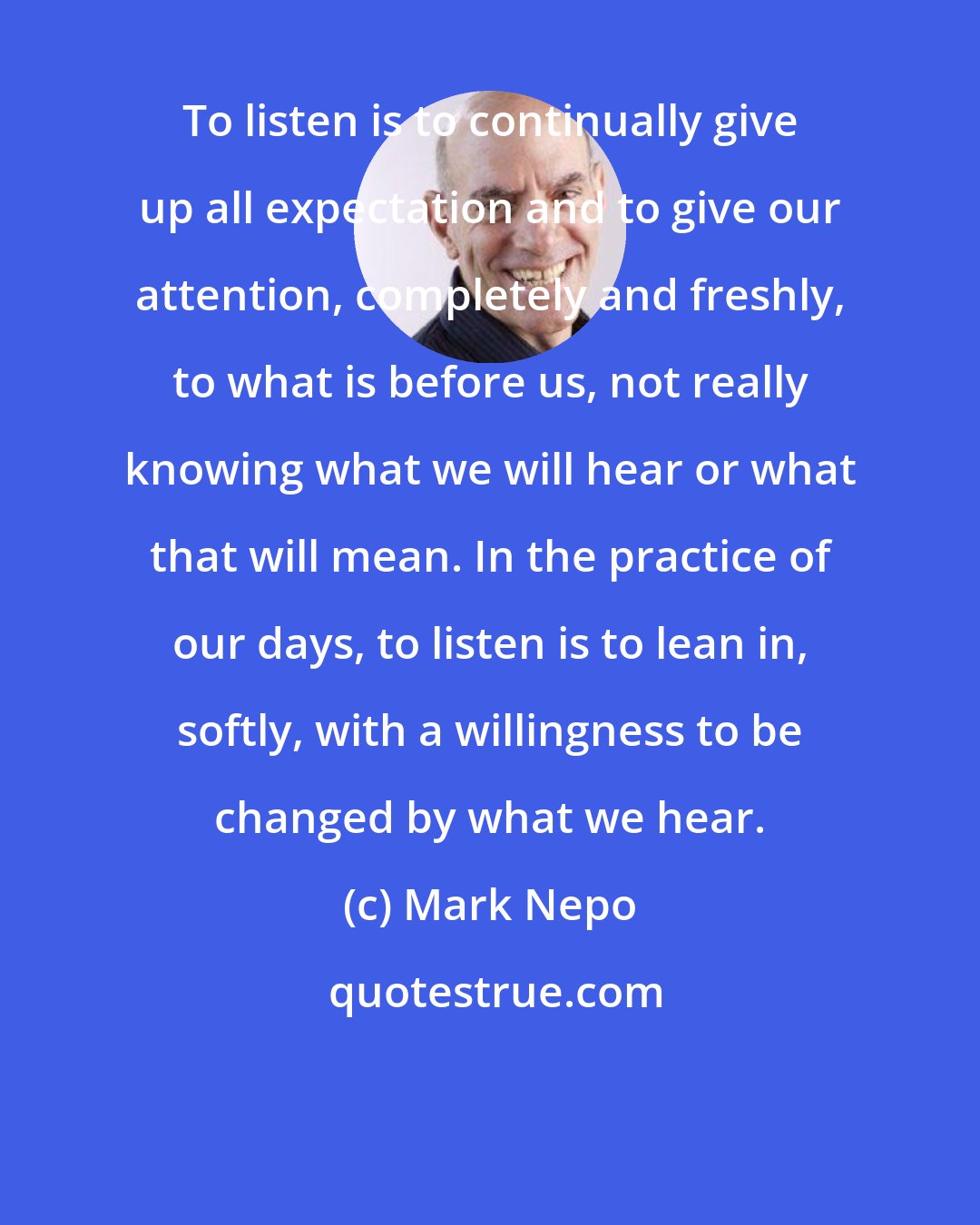 Mark Nepo: To listen is to continually give up all expectation and to give our attention, completely and freshly, to what is before us, not really knowing what we will hear or what that will mean. In the practice of our days, to listen is to lean in, softly, with a willingness to be changed by what we hear.