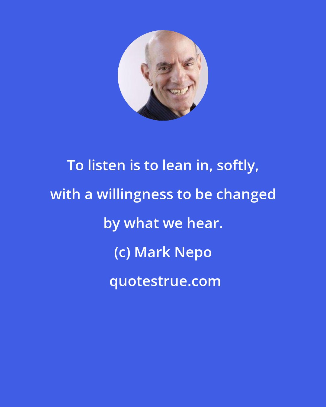 Mark Nepo: To listen is to lean in, softly, with a willingness to be changed by what we hear.