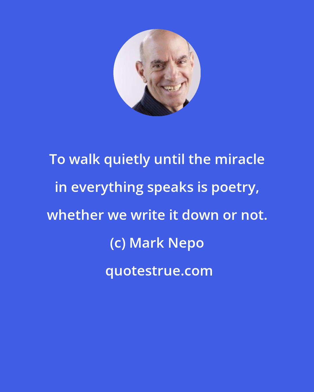 Mark Nepo: To walk quietly until the miracle in everything speaks is poetry, whether we write it down or not.