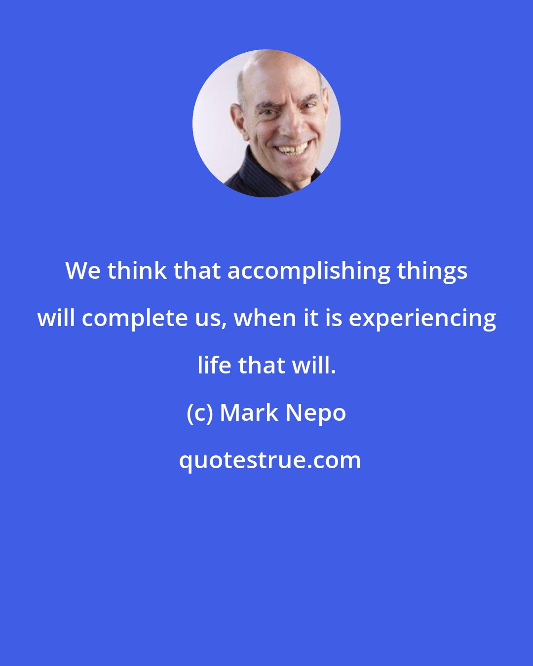 Mark Nepo: We think that accomplishing things will complete us, when it is experiencing life that will.