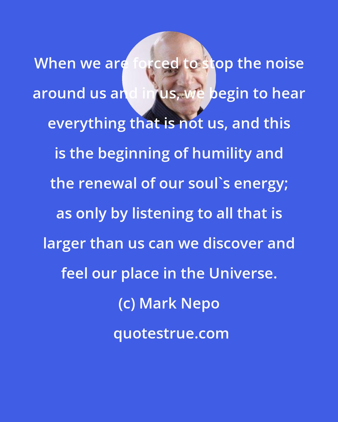 Mark Nepo: When we are forced to stop the noise around us and in us, we begin to hear everything that is not us, and this is the beginning of humility and the renewal of our soul's energy; as only by listening to all that is larger than us can we discover and feel our place in the Universe.