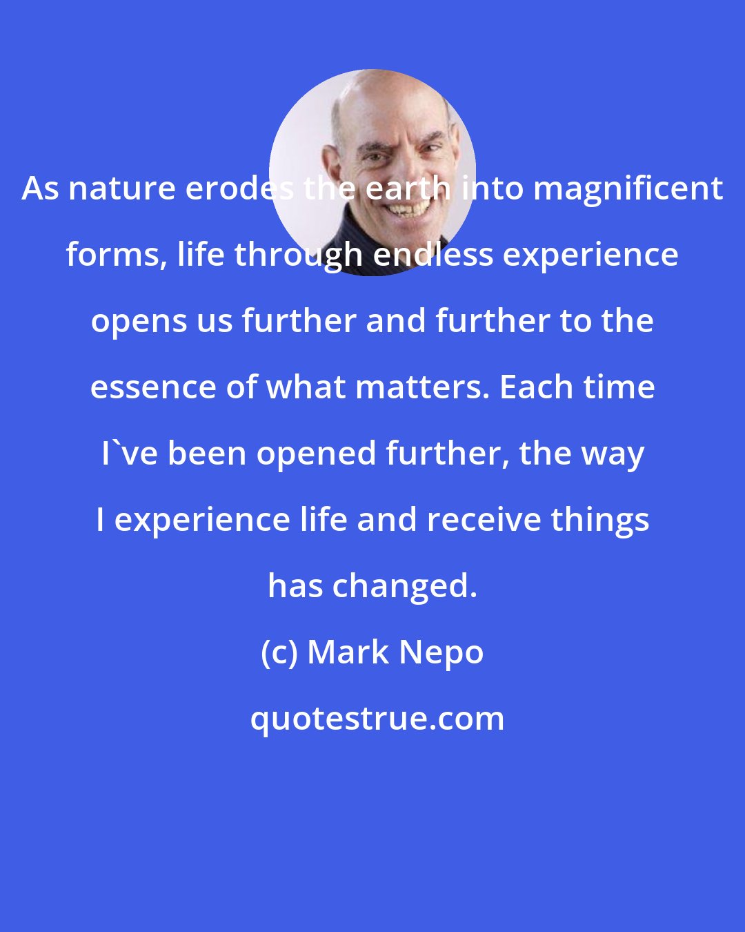 Mark Nepo: As nature erodes the earth into magnificent forms, life through endless experience opens us further and further to the essence of what matters. Each time I've been opened further, the way I experience life and receive things has changed.