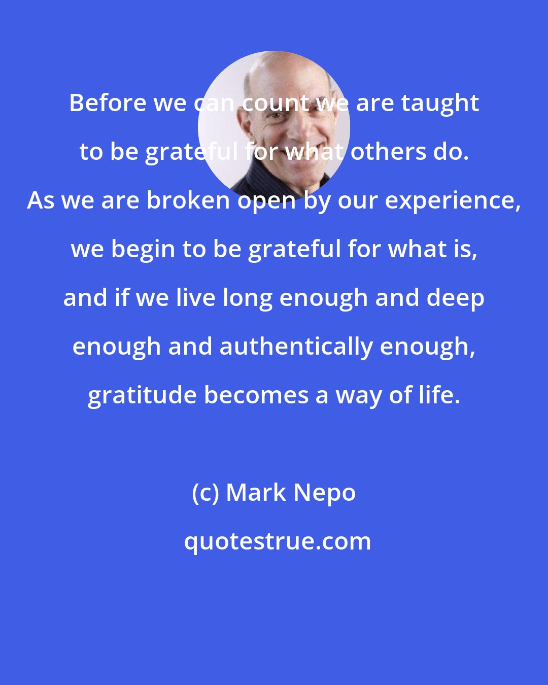 Mark Nepo: Before we can count we are taught to be grateful for what others do. As we are broken open by our experience, we begin to be grateful for what is, and if we live long enough and deep enough and authentically enough, gratitude becomes a way of life.