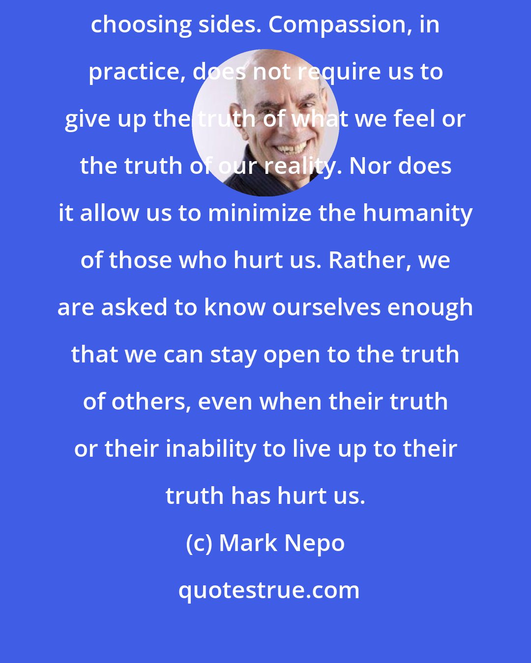 Mark Nepo: But compassion is a deeper thing that waits beyond the tension of choosing sides. Compassion, in practice, does not require us to give up the truth of what we feel or the truth of our reality. Nor does it allow us to minimize the humanity of those who hurt us. Rather, we are asked to know ourselves enough that we can stay open to the truth of others, even when their truth or their inability to live up to their truth has hurt us.