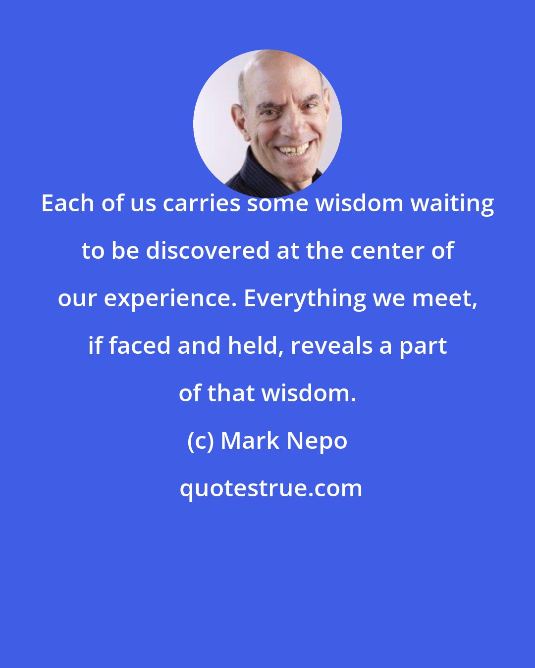 Mark Nepo: Each of us carries some wisdom waiting to be discovered at the center of our experience. Everything we meet, if faced and held, reveals a part of that wisdom.