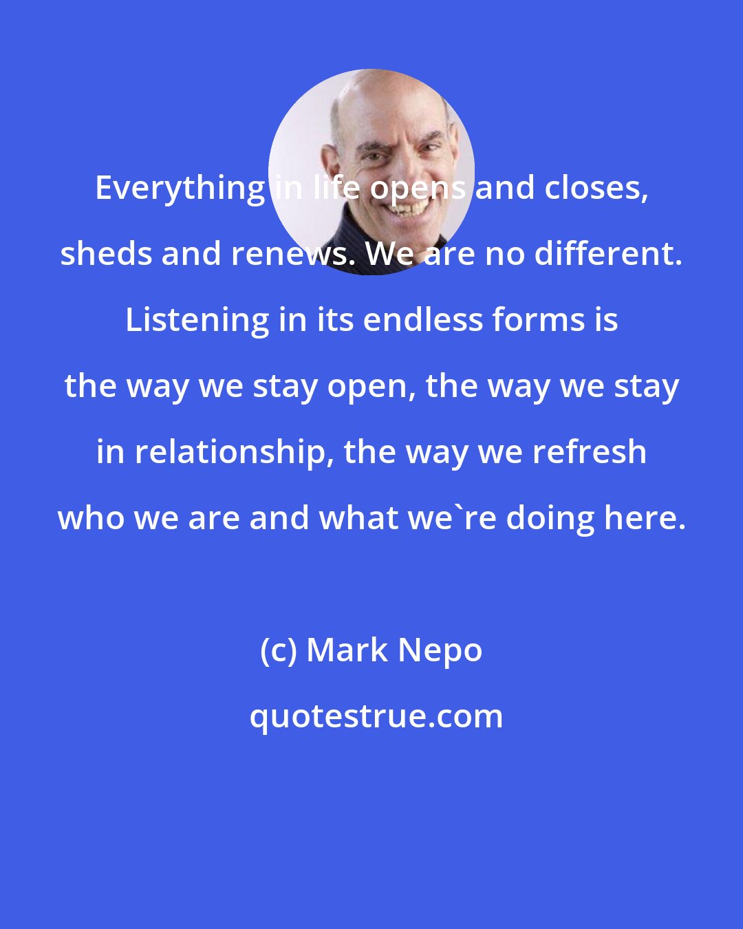 Mark Nepo: Everything in life opens and closes, sheds and renews. We are no different. Listening in its endless forms is the way we stay open, the way we stay in relationship, the way we refresh who we are and what we're doing here.