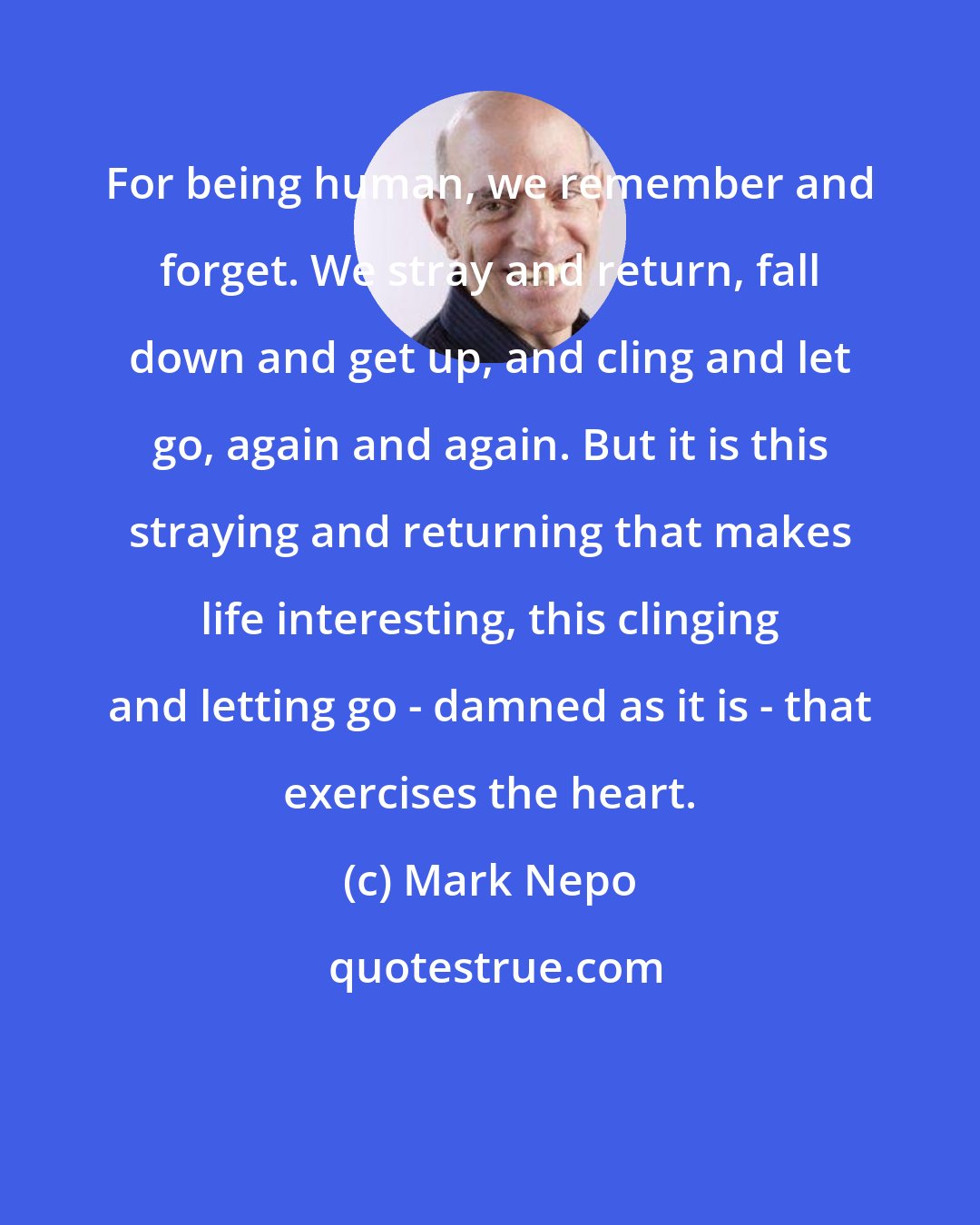 Mark Nepo: For being human, we remember and forget. We stray and return, fall down and get up, and cling and let go, again and again. But it is this straying and returning that makes life interesting, this clinging and letting go - damned as it is - that exercises the heart.