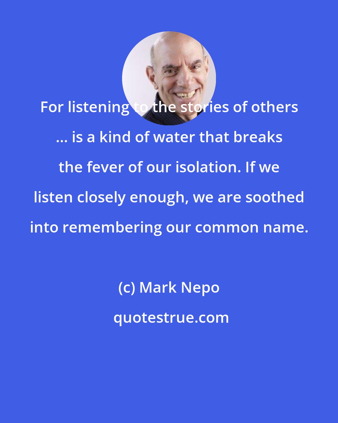 Mark Nepo: For listening to the stories of others ... is a kind of water that breaks the fever of our isolation. If we listen closely enough, we are soothed into remembering our common name.