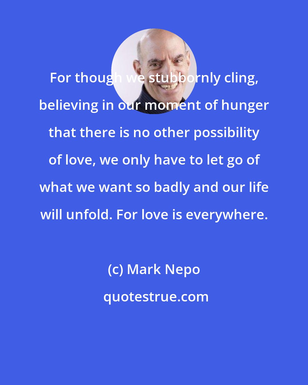 Mark Nepo: For though we stubbornly cling, believing in our moment of hunger that there is no other possibility of love, we only have to let go of what we want so badly and our life will unfold. For love is everywhere.