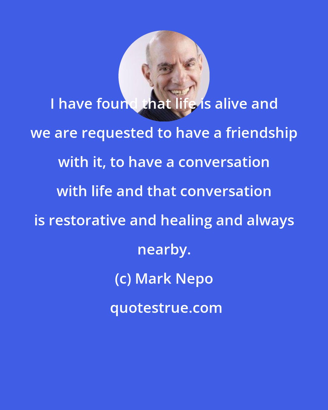 Mark Nepo: I have found that life is alive and we are requested to have a friendship with it, to have a conversation with life and that conversation is restorative and healing and always nearby.