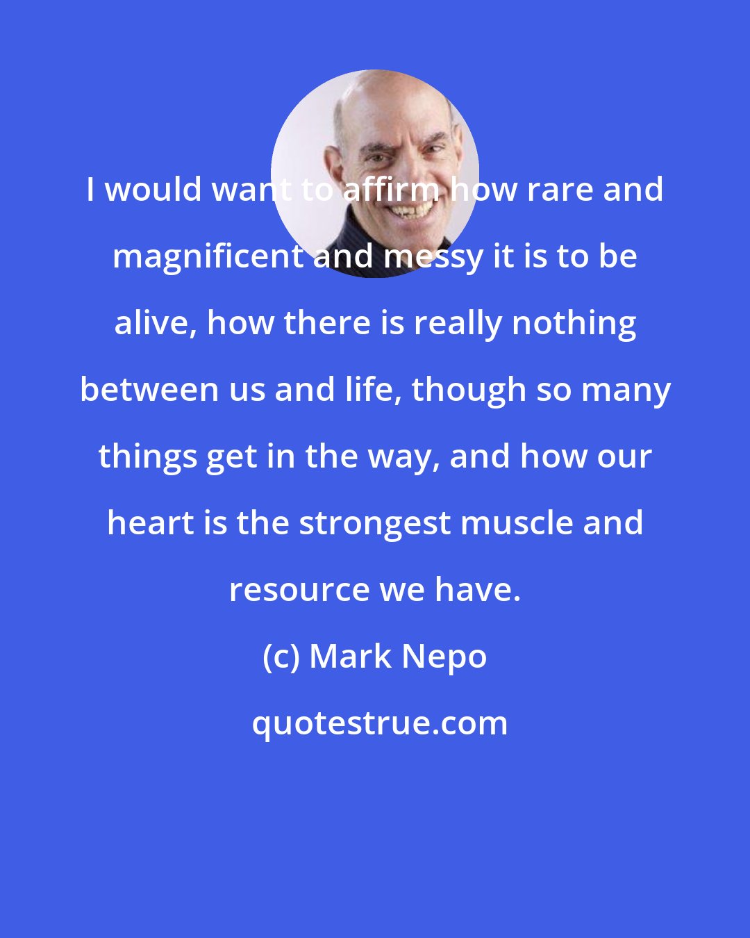 Mark Nepo: I would want to affirm how rare and magnificent and messy it is to be alive, how there is really nothing between us and life, though so many things get in the way, and how our heart is the strongest muscle and resource we have.