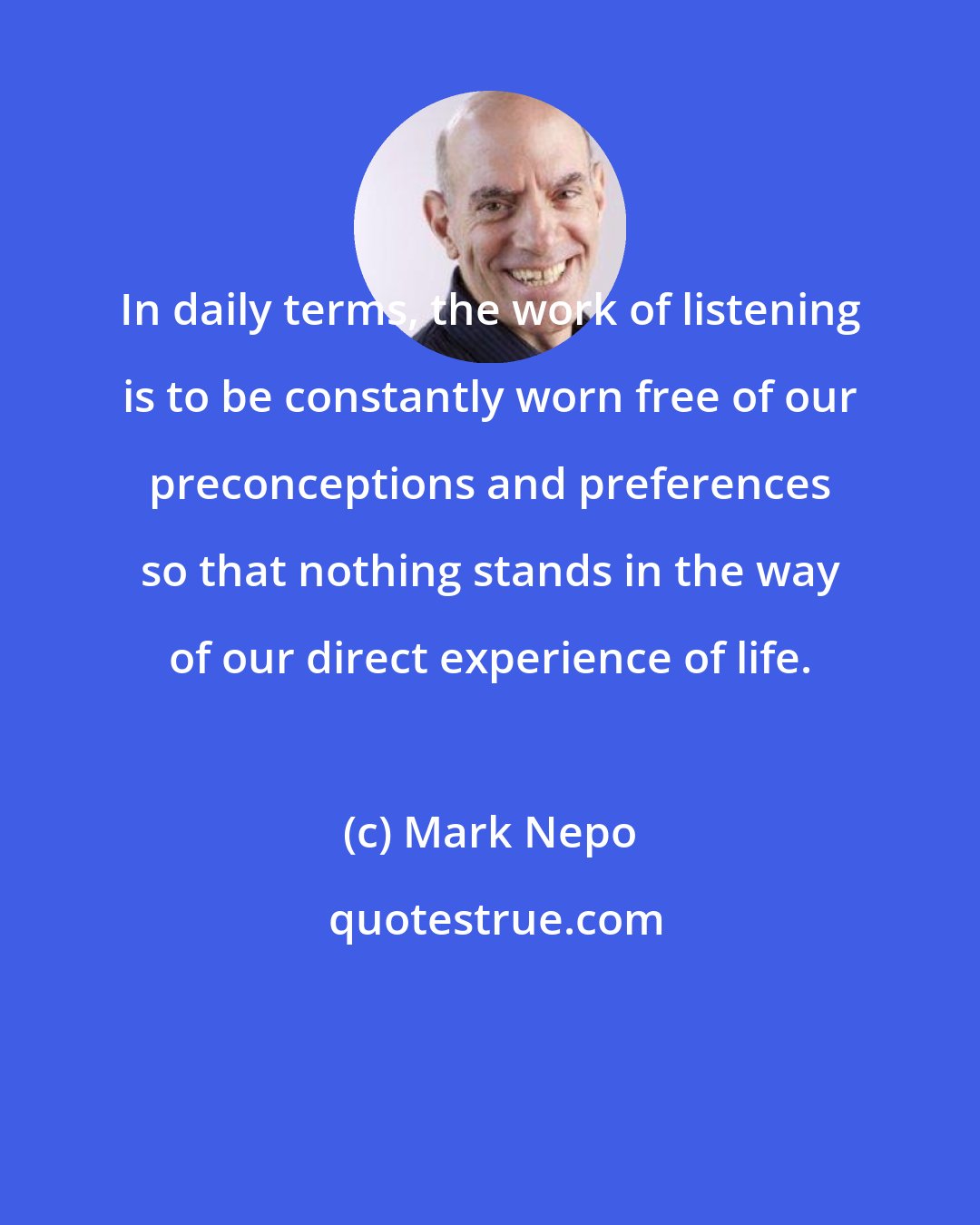 Mark Nepo: In daily terms, the work of listening is to be constantly worn free of our preconceptions and preferences so that nothing stands in the way of our direct experience of life.