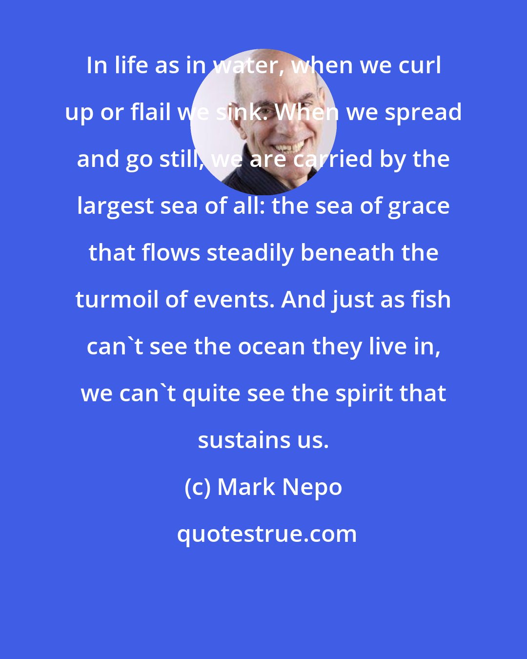 Mark Nepo: In life as in water, when we curl up or flail we sink. When we spread and go still, we are carried by the largest sea of all: the sea of grace that flows steadily beneath the turmoil of events. And just as fish can't see the ocean they live in, we can't quite see the spirit that sustains us.