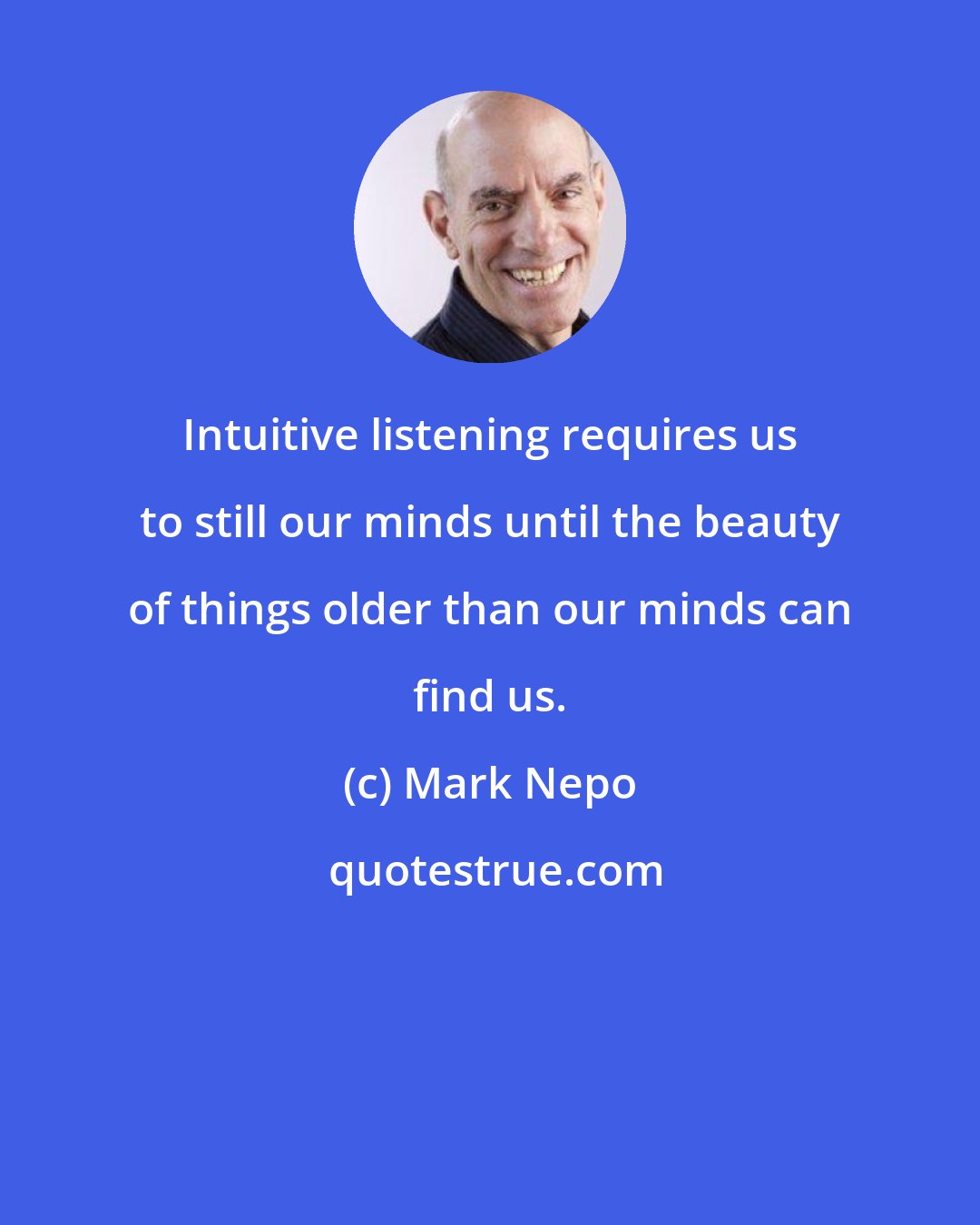 Mark Nepo: Intuitive listening requires us to still our minds until the beauty of things older than our minds can find us.